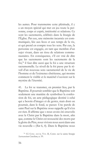 56
les autres. Pour transmettre cette plénitude, il y
a un moyen spécial qui met en jeu toute la per-
sonne, corps et esprit, intériorité et relations. Ce
sont les sacrements, célébrés dans la liturgie de
l’Église. Par eux, une mémoire incarnée est com-
muniquée, liée aux lieux et aux temps de la vie,
et qui prend en compte tous les sens. Par eux, la
personne est engagée, en tant que membre d’un
sujet vivant, dans un tissu de relations commu-
nautaires. En conséquence, s’il est vrai de dire
que les sacrements sont les sacrements de la
foi,36
il faut dire aussi que la foi a une structure
sacramentelle. Le réveil de la foi passe par le ré-
veil d’un nouveau sens sacramentel de la vie de
l’homme et de l’existence chrétienne, qui montre
comment le visible et le matériel s’ouvrent sur le
mystère de l’éternité.
41.  La foi se transmet, en premier lieu, par le
Baptême. Il pourrait sembler que le Baptême soit
seulement une manière de symboliser la confes-
sion de foi, un acte pédagogique destiné à celui
qui a besoin d’images et de gestes, mais dont on
pourrait, dans le fond, se passer. Une parole de
saint Paul sur le Baptême nous rappelle qu’il n’en
est rien. Il affirme que « nous avons été ensevelis
avec le Christ par le Baptême dans la mort, afin
que, comme le Christ est ressuscité des morts par
la gloire du Père, nous vivions nous aussi dans une
vie nouvelle » (Rm 6, 4). Dans le Baptême nous
36
 Cf. Conc. œcum. Vat. II, Const. sur la sainte liturgie
Sacrosanctum Concilium, n. 59.
 