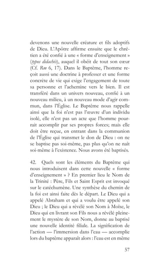 57
devenons une nouvelle créature et fils adoptifs
de Dieu. L’Apôtre affirme ensuite que le chré-
tien a été confié à une « forme d’enseignement »
(typos didachés), auquel il obéit de tout son cœur
(Cf. Rm 6, 17). Dans le Baptême, l’homme re-
çoit aussi une doctrine à professer et une forme
concrète de vie qui exige l’engagement de toute
sa personne et l’achemine vers le bien. Il est
transféré dans un univers nouveau, confié à un
nouveau milieu, à un nouveau mode d’agir com-
mun, dans l’Église. Le Baptême nous rappelle
ainsi que la foi n’est pas l’œuvre d’un individu
isolé, elle n’est pas un acte que l’homme pour-
rait accomplir par ses propres forces; mais elle
doit être reçue, en entrant dans la communion
de l’Église qui transmet le don de Dieu : on ne
se baptise pas soi-même, pas plus qu’on ne naît
soi-même à l’existence. Nous avons été baptisés.
42.  Quels sont les éléments du Baptême qui
nous introduisent dans cette nouvelle « forme
d’enseignement » ? En premier lieu le Nom de
la Trinité : Père, Fils et Saint Esprit est invoqué
sur le catéchumène. Une synthèse du chemin de
la foi est ainsi faite dès le départ. Le Dieu qui a
appelé Abraham et qui a voulu être appelé son
Dieu ; le Dieu qui a révélé son Nom à Moïse, le
Dieu qui en livrant son Fils nous a révélé pleine-
ment le mystère de son Nom, donne au baptisé
une nouvelle identité filiale. La signification de
l’action — l’immersion dans l’eau — accomplie
lors du baptême apparaît alors : l’eau est en même
 