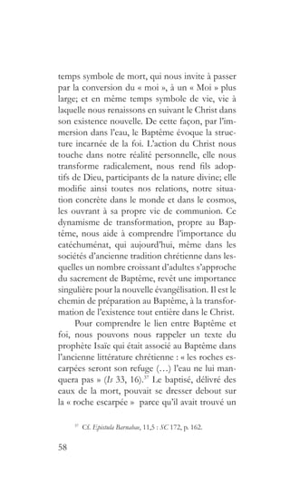 58
temps symbole de mort, qui nous invite à passer
par la conversion du « moi », à un « Moi » plus
large; et en même temps symbole de vie, vie à
laquelle nous renaissons en suivant le Christ dans
son existence nouvelle. De cette façon, par l’im-
mersion dans l’eau, le Baptême évoque la struc-
ture incarnée de la foi. L’action du Christ nous
touche dans notre réalité personnelle, elle nous
transforme radicalement, nous rend fils adop-
tifs de Dieu, participants de la nature divine; elle
modifie ainsi toutes nos relations, notre situa-
tion concrète dans le monde et dans le cosmos,
les ouvrant à sa propre vie de communion. Ce
dynamisme de transformation, propre au Bap-
tême, nous aide à comprendre l’importance du
catéchuménat, qui aujourd’hui, même dans les
sociétés d’ancienne tradition chrétienne dans les-
quelles un nombre croissant d’adultes s’approche
du sacrement de Baptême, revêt une importance
singulière pour la nouvelle évangélisation. Il est le
chemin de préparation au Baptême, à la transfor-
mation de l’existence tout entière dans le Christ.
Pour comprendre le lien entre Baptême et
foi, nous pouvons nous rappeler un texte du
prophète Isaïe qui était associé au Baptême dans
l’ancienne littérature chrétienne : « les roches es-
carpées seront son refuge (…) l’eau ne lui man-
quera pas » (Is 33, 16).37
Le baptisé, délivré des
eaux de la mort, pouvait se dresser debout sur
la « roche escarpée » parce qu’il avait trouvé un
37
 Cf. Epistula Barnabae, 11,5 : SC 172, p. 162.
 