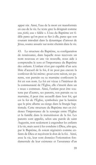 59
appui sûr. Ainsi, l’eau de la mort est transformée
en eau de la vie. Le texte grec la désignait comme
eau pistòs, eau « fidèle ». L’eau du Baptême est fi-
dèle parce qu’on peut se fier à elle, parce que son
courant introduit dans la dynamique d’amour de
Jésus, source assurée sur notre chemin dans la vie.
43.  La structure du Baptême, sa configuration
de renaissance, dans laquelle nous recevons un
nom nouveau et une vie nouvelle, nous aide à
comprendre le sens et l’importance du Baptême
des enfants. L’enfant n’est pas capable d’un acte
libre d’accueil de la foi, il ne peut pas encore la
confesser de lui-même ; pour cette raison, ses pa-
rents, son parrain ou sa marraine confessent la
foi en son nom. La foi est vécue à l’intérieur de
la communauté de l’Église, elle s’inscrit dans un
« nous » commun. Ainsi, l’enfant peut être sou-
tenu par d’autres, ses parents, son parrain ou sa
marraine, il peut être accueilli dans leur foi, qui
est la foi de l’Église, symbolisée par la lumière
que le père allume au cierge dans la liturgie bap-
tismale. Cette structure du Baptême met en évi-
dence l’importance de la synergie entre l’Église
et la famille dans la transmission de la foi. Les
parents sont appelés, selon une parole de saint
Augustin, non seulement à engendrer les enfants
à la vie, mais aussi à les conduire à Dieu, afin que,
par le Baptême, ils soient régénérés comme en-
fants de Dieu et reçoivent le don de la foi. Ainsi,
avec la vie, leur sont données l’orientation fon-
damentale de leur existence et l’assurance d’un
 