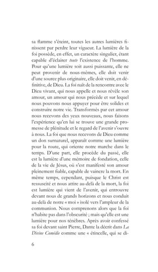 6
sa flamme s’éteint, toutes les autres lumières fi-
nissent par perdre leur vigueur. La lumière de la
foi possède, en effet, un caractère singulier, étant
capable d’éclairer toute l’existence de l’homme.
Pour qu’une lumière soit aussi puissante, elle ne
peut provenir de nous-mêmes, elle doit venir
d’une source plus originaire, elle doit venir, en dé-
finitive, de Dieu. La foi naît de la rencontre avec le
Dieu vivant, qui nous appelle et nous révèle son
amour, un amour qui nous précède et sur lequel
nous pouvons nous appuyer pour être solides et
construire notre vie. Transformés par cet amour
nous recevons des yeux nouveaux, nous faisons
l’expérience qu’en lui se trouve une grande pro-
messe de plénitude et le regard de l’avenir s’ouvre
à nous. La foi que nous recevons de Dieu comme
un don surnaturel, apparaît comme une lumière
pour la route, qui oriente notre marche dans le
temps. D’une part, elle procède du passé, elle
est la lumière d’une mémoire de fondation, celle
de la vie de Jésus, où s’est manifesté son amour
pleinement fiable, capable de vaincre la mort. En
même temps, cependant, puisque le Christ est
ressuscité et nous attire au-delà de la mort, la foi
est lumière qui vient de l’avenir, qui entrouvre
devant nous de grands horizons et nous conduit
au-delà de notre « moi » isolé vers l’ampleur de la
communion. Nous comprenons alors que la foi
n’habite pas dans l’obscurité ; mais qu’elle est une
lumière pour nos ténèbres. Après avoir confessé
sa foi devant saint Pierre, Dante la décrit dans La
Divine Comédie comme une « étincelle, qui se di-
 