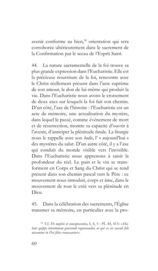 60
avenir conforme au bien,38
orientation qui sera
corroborée ultérieurement dans le sacrement de
la Confirmation par le sceau de l’Esprit Saint.
44.  La nature sacramentelle de la foi trouve sa
plus grande expression dans l’Eucharistie. Elle est
la précieuse nourriture de la foi, rencontre avec
le Christ réellement présent dans l’acte suprême
de son amour, le don de lui-même qui produit la
vie. Dans l’Eucharistie nous avons le croisement
de deux axes sur lesquels la foi fait son chemin.
D’un côté, l’axe de l’histoire : l’Eucharistie est un
acte de mémoire, une actualisation du mystère,
dans lequel le passé, comme événement de mort
et de résurrection, montre sa capacité d’ouvrir à
l’avenir, d’anticiper la plénitude finale. La liturgie
nous le rappelle avec son hodie, l’ « aujourd’hui »
des mystères du salut. D’un autre côté, il y a l’axe
qui conduit du monde visible vers l’invisible.
Dans l’Eucharistie nous apprenons à saisir la
profondeur du réel. Le pain et le vin se trans-
forment en Corps et Sang du Christ qui se rend
présent dans son chemin pascal vers le Père : ce
mouvement nous introduit, corps et âme, dans le
mouvement de tout le créé vers sa plénitude en
Dieu.
45.  Dans la célébration des sacrements, l’Église
transmet sa mémoire, en particulier avec la pro-
38
 Cf. De nuptiis et concupiscentia, I, 4, 5 : PL 44, 413 : « Ha-
bent quippe intentionem generandi regenerandos, ut qui ex eis saeculi filii
nascuntur in Dei filios renascantur ».
 