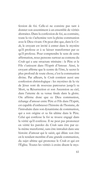 61
fession de foi. Celle-ci ne consiste pas tant à
donner son assentiment à un ensemble de vérités
abstraites. Dans la confession de foi, au contraire,
toute la vie s’achemine vers la pleine communion
avec le Dieu vivant. On peut dire que, dans le Cre-
do, le croyant est invité à entrer dans le mystère
qu’il professe et à se laisser transformer par ce
qu’il professe. Pour comprendre le sens de cette
affirmation, nous pensons surtout au contenu du
Credo qui a une structure trinitaire : le Père et le
Fils s’unissent dans l’Esprit d’Amour. Ainsi, le
croyant affirme que le centre de l’être, le secret le
plus profond de toute chose, c’est la communion
divine. Par ailleurs, le Credo contient aussi une
confession christologique : les mystères de la vie
de Jésus sont de nouveau parcourus jusqu’à sa
Mort, sa Résurrection et son Ascension au ciel,
dans l’attente de sa venue finale dans la gloire.
On affirme donc que ce Dieu communion,
échange d’amour entre Père et Fils dans l’Esprit,
est capable d’embrasser l’histoire de l’homme, de
l’introduire dans son dynamisme de communion,
qui a son origine et sa fin ultime dans le Père.
Celui qui confesse la foi se trouve engagé dans
la vérité qu’il confesse. Il ne peut pas prononcer
en vérité les paroles du Credo sans être par ce-
la-même transformé, sans être introduit dans une
histoire d’amour qui le saisit, qui dilate son être
en le rendant membre d’une grande communion,
du sujet ultime qui prononce le Credo et qui est
l’Église. Toutes les vérités à croire disent le mys-
 
