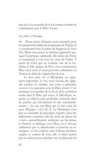 62
tère de la vie nouvelle de la foi comme chemin de
communion avec le Dieu Vivant.
Foi, prière et Décalogue
46.  Deux autres éléments sont essentiels pour
la transmission fidèle de la mémoire de l’Église. Il
y a en premier lieu, la prière du Seigneur, le Notre
Père. Dans cette prière, le chrétien apprend à par-
tager l’expérience spirituelle elle-même du Christ
et commence à voir avec les yeux du Christ. À
partir de Celui qui est Lumière née de la Lu-
mière, le Fils unique du Père, nous connaissons
Dieu nous aussi et nous pouvons enflammer en
d’autres le désir de s’approcher de Lui.
Le lien entre foi et Décalogue est égale-
ment important. La foi, nous l’avons dit, appa-
raît comme un chemin, une route à parcourir,
ouverte à la rencontre avec le Dieu vivant. C’est
pourquoi à la lumière de la foi et de la confiance
totale dans le Dieu qui sauve, le Décalogue ac-
quiert sa vérité la plus profonde, contenue dans
les paroles qui introduisent les dix commande-
ments : « Je suis ton Dieu qui t’a fait sortir du
pays d’Égypte » (Ex 20, 2). Le Décalogue n’est
pas un ensemble de préceptes négatifs, mais des
indications concrètes afin de sortir du désert du
« moi » autoréférentiel, renfermé sur lui-même,
et d’entrer en dialogue avec Dieu, en se laissant
embrasser par sa miséricorde et pouvoir en té-
moigner. La foi confesse ainsi l’amour de Dieu,
origine et soutien de tout, elle se laisse porter
par cet amour pour marcher vers la plénitude de
 