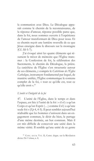 63
la communion avec Dieu. Le Décalogue appa-
raît comme le chemin de la reconnaissance, de
la réponse d’amour, réponse possible parce que,
dans la foi, nous sommes ouverts à l’expérience
de l’amour transformant de Dieu pour nous. Et
ce chemin reçoit une lumière nouvelle de ce que
Jésus enseigne dans le discours sur la montagne
(Cf. Mt 5-7).
J’ai évoqué ainsi les quatre éléments qui ré-
sument le trésor de mémoire que l’Église trans-
met : la Confession de foi, la célébration des
Sacrements, le chemin du Décalogue, la prière.
La catéchèse de l’Église s’est structurée autour
de ces éléments, y compris le Catéchisme de l’Église
Catholique, instrument fondamental par lequel, de
manière unifiée, l’Église communique le contenu
complet de la foi, « tout ce qu’elle est, tout ce
qu’elle croit ».39
L’unité et l’intégrité de la foi
47.  L’unité de l’Église, dans le temps et dans
l’espace, est liée à l’unité de la foi : « il n’y a qu’un
Corps et qu’un Esprit (…) comme il n’y a qu’une
seule foi » (Ep 4, 4-5). Il peut sembler aujourd’hui
réalisable que les hommes s’unissent dans un en-
gagement commun, le désir du bien, le partage
d’une même destinée, un but commun. Mais il
est très difficile de concevoir une unité dans la
même vérité. Il semble qu’une unité de ce genre
39
  Conc. œcum. Vat. II, Const. dogm. sur la Révélation
divine Dei Verbum, n. 8.
 