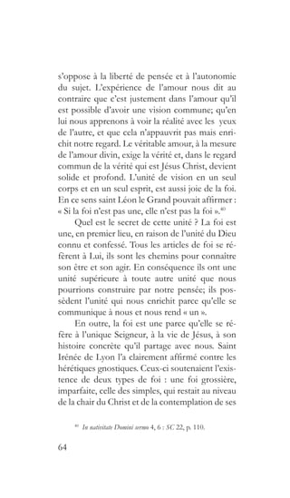 64
s’oppose à la liberté de pensée et à l’autonomie
du sujet. L’expérience de l’amour nous dit au
contraire que c’est justement dans l’amour qu’il
est possible d’avoir une vision commune; qu’en
lui nous apprenons à voir la réalité avec les yeux
de l’autre, et que cela n’appauvrit pas mais enri-
chit notre regard. Le véritable amour, à la mesure
de l’amour divin, exige la vérité et, dans le regard
commun de la vérité qui est Jésus Christ, devient
solide et profond. L’unité de vision en un seul
corps et en un seul esprit, est aussi joie de la foi.
En ce sens saint Léon le Grand pouvait affirmer :
« Si la foi n’est pas une, elle n’est pas la foi ».40
Quel est le secret de cette unité ? La foi est
une, en premier lieu, en raison de l’unité du Dieu
connu et confessé. Tous les articles de foi se ré-
fèrent à Lui, ils sont les chemins pour connaître
son être et son agir. En conséquence ils ont une
unité supérieure à toute autre unité que nous
pourrions construire par notre pensée; ils pos-
sèdent l’unité qui nous enrichit parce qu’elle se
communique à nous et nous rend « un ».
En outre, la foi est une parce qu’elle se ré-
fère à l’unique Seigneur, à la vie de Jésus, à son
histoire concrète qu’il partage avec nous. Saint
Irénée de Lyon l’a clairement affirmé contre les
hérétiques gnostiques. Ceux-ci soutenaient l’exis-
tence de deux types de foi : une foi grossière,
imparfaite, celle des simples, qui restait au niveau
de la chair du Christ et de la contemplation de ses
40
  In nativitate Domini sermo 4, 6 : SC 22, p. 110.
 