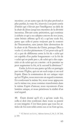 65
mystères ; et un autre type de foi plus profond et
plus parfait, la vraie foi, réservée à un petit cercle
d’initiés qui s’élevait par l’intelligence au-delà de
la chair de Jésus jusqu’aux mystères de la divinité
inconnue. Devant cette prétention, qui continue
à séduire et qui a ses adeptes encore de nos jours,
saint Irénée affirme qu’il n’y a qu’une seule foi,
parce que celle-ci passe toujours par le concret
de l’Incarnation, sans jamais faire abstraction de
la chair ni de l’histoire du Christ, puisque Dieu a
voulu s’y révéler pleinement. C’est pour cela qu’il
n’y a pas de différence entre la foi de « celui qui
est capable d’en parler longuement » et la foi de
« celui qui en parle peu », de celui qui a des capa-
cités et de celui qui en a moins : ni le premier ne
peut augmenter la foi, ni le second la diminuer.41
Enfin, la foi est une parce qu’elle est partagée
par toute l’Église, qui est un seul corps et un seul
Esprit. Dans la communion de cet unique sujet
qu’est l’Église, nous recevons un regard commun.
En confessant la même foi, nous nous appuyons
sur le même roc, nous sommes transformés dans
le même Esprit d’amour, nous rayonnons d’une
lumière unique, et nous pénétrons la réalité d’un
seul regard.
48.  Étant donné qu’il n’y a qu’une seule foi,
celle-ci doit être confessée dans toute sa pureté
et son intégrité. C’est bien parce que tous les ar-
ticles de foi sont reliés entre eux et ne font qu’un,
41
 Cf. Irénée de Lyon, Adversus haereses, I, 10, 2 : SC 264,
p. 160.
 