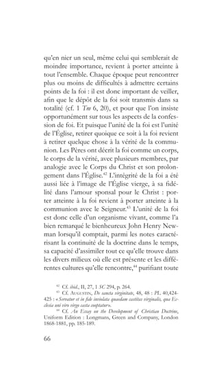 66
qu’en nier un seul, même celui qui semblerait de
moindre importance, revient à porter atteinte à
tout l’ensemble. Chaque époque peut rencontrer
plus ou moins de difficultés à admettre certains
points de la foi : il est donc important de veiller,
afin que le dépôt de la foi soit transmis dans sa
totalité (cf. 1 Tm 6, 20), et pour que l’on insiste
opportunément sur tous les aspects de la confes-
sion de foi. Et puisque l’unité de la foi est l’unité
de l’Église, retirer quoique ce soit à la foi revient
à retirer quelque chose à la vérité de la commu-
nion. Les Pères ont décrit la foi comme un corps,
le corps de la vérité, avec plusieurs membres, par
analogie avec le Corps du Christ et son prolon-
gement dans l’Église.42
L’intégrité de la foi a été
aussi liée à l’image de l’Église vierge, à sa fidé-
lité dans l’amour sponsal pour le Christ : por-
ter atteinte à la foi revient à porter atteinte à la
communion avec le Seigneur.43
L’unité de la foi
est donc celle d’un organisme vivant, comme l’a
bien remarqué le bienheureux John Henry New-
man lorsqu’il comptait, parmi les notes caracté-
risant la continuité de la doctrine dans le temps,
sa capacité d’assimiler tout ce qu’elle trouve dans
les divers milieux où elle est présente et les diffé-
rentes cultures qu’elle rencontre,44
purifiant toute
42
  Cf. ibid., II, 27, 1 SC 294, p. 264.
43
 Cf. Augustin, De sancta virginitate, 48, 48 : PL 40,424-
425 : « Servatur et in fide inviolata quaedam castitas virginalis, qua Ec-
clesia uni viro virgo casta cooptatur ».
44
  Cf. An Essay on the Development of Christian Doctrine,
Uniform Edition : Longmans, Green and Company, London
1868-1881, pp. 185-189.
 