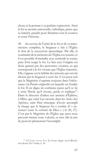 67
chose et la portant à sa parfaite expression. Ainsi
la foi se montre universelle, catholique, parce que
sa lumière grandit pour illuminer tout le cosmos
et toute l’histoire.
49.  Au service de l’unité de la foi et de sa trans-
mission complète, le Seigneur a fait à l’Église
le don de la succession apostolique. Par elle, la
continuité de la mémoire de l’Église est assurée, et
il est possible d’atteindre avec certitude la source
pure d’où surgit la foi. Le lien avec l’origine est
donc garanti par des personnes vivantes, ce qui
correspond à la foi vivante que l’Église transmet.
Elle s’appuie sur la fidélité des témoins qui ont été
choisis par le Seigneur à cette fin. C’est pour cela
que le Magistère s’exprime toujours dans l’obéis-
sance à la Parole originelle sur laquelle est fondée
la foi. Il est digne de confiance parce qu’il se fie
à cette Parole qu’il écoute, garde et explique45
.
Dans le discours d’adieu aux anciens d’Éphèse,
à Milet, que saint Luc raconte dans les Actes des
Apôtres, saint Paul témoigne d’avoir accompli
la charge que le Seigneur lui a confiée d’ « an-
noncer toute la volonté de Dieu » (Ac 20, 27).
C’est par le Magistère de l’Église que peut nous
parvenir intacte cette volonté, et avec elle la joie
de pouvoir pleinement l’accomplir.
45
  Cf. Conc. œcum. Vat. II, Const. dogm. sur la Révéla-
tion divine Dei Verbum, n. 10.
 