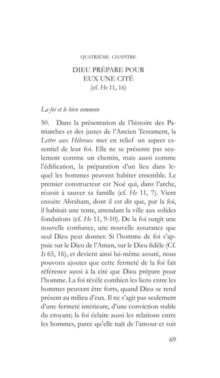 69
QUATRIÈME CHAPITRE
DIEU PRÉPARE POUR
EUX UNE CITÉ
(cf. He 11, 16)
La foi et le bien commun
50.  Dans la présentation de l’histoire des Pa-
triarches et des justes de l’Ancien Testament, la
Lettre aux Hébreux met en relief un aspect es-
sentiel de leur foi. Elle ne se présente pas seu-
lement comme un chemin, mais aussi comme
l’édification, la préparation d’un lieu dans le-
quel les hommes peuvent habiter ensemble. Le
premier constructeur est Noé qui, dans l’arche,
réussit à sauver sa famille (cf. He 11, 7). Vient
ensuite Abraham, dont il est dit que, par la foi,
il habitait une tente, attendant la ville aux solides
fondations (cf. He 11, 9-10). De la foi surgit une
nouvelle confiance, une nouvelle assurance que
seul Dieu peut donner. Si l’homme de foi s’ap-
puie sur le Dieu de l’Amen, sur le Dieu fidèle (Cf.
Is 65, 16), et devient ainsi lui-même assuré, nous
pouvons ajouter que cette fermeté de la foi fait
référence aussi à la cité que Dieu prépare pour
l’homme. La foi révèle combien les liens entre les
hommes peuvent être forts, quand Dieu se rend
présent au milieu d’eux. Il ne s’agit pas seulement
d’une fermeté intérieure, d’une conviction stable
du croyant; la foi éclaire aussi les relations entre
les hommes, parce qu’elle naît de l’amour et suit
 
