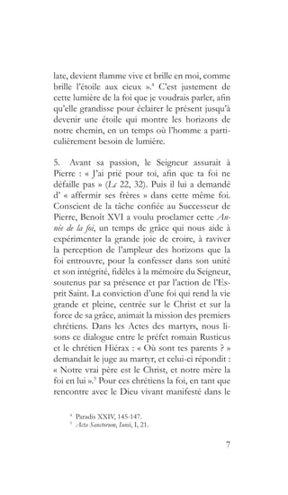 7
late, devient flamme vive et brille en moi, comme
brille l’étoile aux cieux ».4
C’est justement de
cette lumière de la foi que je voudrais parler, afin
qu’elle grandisse pour éclairer le présent jusqu’à
devenir une étoile qui montre les horizons de
notre chemin, en un temps où l’homme a parti-
culièrement besoin de lumière.
5.  Avant sa passion, le Seigneur assurait à
Pierre  : «  J’ai prié pour toi, afin que ta foi ne
défaille pas » (Lc 22, 32). Puis il lui a demandé
d’ « affermir ses frères » dans cette même foi.
Conscient de la tâche confiée au Successeur de
Pierre, Benoît XVI a voulu proclamer cette An-
née de la foi, un temps de grâce qui nous aide à
expérimenter la grande joie de croire, à raviver
la perception de l’ampleur des horizons que la
foi entrouvre, pour la confesser dans son unité
et son intégrité, fidèles à la mémoire du Seigneur,
soutenus par sa présence et par l’action de l’Es-
prit Saint. La conviction d’une foi qui rend la vie
grande et pleine, centrée sur le Christ et sur la
force de sa grâce, animait la mission des premiers
chrétiens. Dans les Actes des martyrs, nous li-
sons ce dialogue entre le préfet romain Rusticus
et le chrétien Hiérax : « Où sont tes parents ? »
demandait le juge au martyr, et celui-ci répondit :
« Notre vrai père est le Christ, et notre mère la
foi en lui ».5
Pour ces chrétiens la foi, en tant que
rencontre avec le Dieu vivant manifesté dans le
4
  Paradis XXIV, 145-147.
5
  Acta Sanctorum, Iunii, I, 21.
 