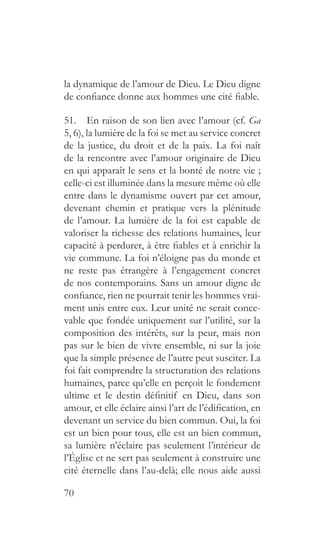 70
la dynamique de l’amour de Dieu. Le Dieu digne
de confiance donne aux hommes une cité fiable.
51.  En raison de son lien avec l’amour (cf. Ga
5, 6), la lumière de la foi se met au service concret
de la justice, du droit et de la paix. La foi naît
de la rencontre avec l’amour originaire de Dieu
en qui apparaît le sens et la bonté de notre vie ;
celle-ci est illuminée dans la mesure même où elle
entre dans le dynamisme ouvert par cet amour,
devenant chemin et pratique vers la plénitude
de l’amour. La lumière de la foi est capable de
valoriser la richesse des relations humaines, leur
capacité à perdurer, à être fiables et à enrichir la
vie commune. La foi n’éloigne pas du monde et
ne reste pas étrangère à l’engagement concret
de nos contemporains. Sans un amour digne de
confiance, rien ne pourrait tenir les hommes vrai-
ment unis entre eux. Leur unité ne serait conce-
vable que fondée uniquement sur l’utilité, sur la
composition des intérêts, sur la peur, mais non
pas sur le bien de vivre ensemble, ni sur la joie
que la simple présence de l’autre peut susciter. La
foi fait comprendre la structuration des relations
humaines, parce qu’elle en perçoit le fondement
ultime et le destin définitif en Dieu, dans son
amour, et elle éclaire ainsi l’art de l’édification, en
devenant un service du bien commun. Oui, la foi
est un bien pour tous, elle est un bien commun,
sa lumière n’éclaire pas seulement l’intérieur de
l’Église et ne sert pas seulement à construire une
cité éternelle dans l’au-delà; elle nous aide aussi
 