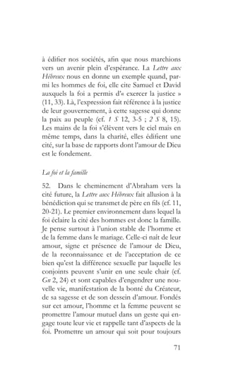 71
à édifier nos sociétés, afin que nous marchions
vers un avenir plein d’espérance. La Lettre aux
Hébreux nous en donne un exemple quand, par-
mi les hommes de foi, elle cite Samuel et David
auxquels la foi a permis d’« exercer la justice »
(11, 33). Là, l’expression fait référence à la justice
de leur gouvernement, à cette sagesse qui donne
la paix au peuple (cf. 1 S 12, 3-5 ; 2 S 8, 15).
Les mains de la foi s’élèvent vers le ciel mais en
même temps, dans la charité, elles édifient une
cité, sur la base de rapports dont l’amour de Dieu
est le fondement.
La foi et la famille
52.  Dans le cheminement d’Abraham vers la
cité future, la Lettre aux Hébreux fait allusion à la
bénédiction qui se transmet de père en fils (cf. 11,
20-21). Le premier environnement dans lequel la
foi éclaire la cité des hommes est donc la famille.
Je pense surtout à l’union stable de l’homme et
de la femme dans le mariage. Celle-ci naît de leur
amour, signe et présence de l’amour de Dieu,
de la reconnaissance et de l’acceptation de ce
bien qu’est la différence sexuelle par laquelle les
conjoints peuvent s’unir en une seule chair (cf.
Gn 2, 24) et sont capables d’engendrer une nou-
velle vie, manifestation de la bonté du Créateur,
de sa sagesse et de son dessein d’amour. Fondés
sur cet amour, l’homme et la femme peuvent se
promettre l’amour mutuel dans un geste qui en-
gage toute leur vie et rappelle tant d’aspects de la
foi. Promettre un amour qui soit pour toujours
 
