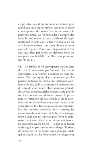 72
est possible quand on découvre un dessein plus
grand que ses propres projets, qui nous soutient
et nous permet de donner l’avenir tout entier à la
personne aimée. La foi peut aider à comprendre
toute la profondeur et toute la richesse de la gé-
nération d’enfants, car elle fait reconnaître en cet
acte l’amour créateur qui nous donne et nous
confie le mystère d’une nouvelle personne. C’est
ainsi que Sara, par sa foi, est devenue mère, en
comptant sur la fidélité de Dieu à sa promesse
(cf. He 11, 11).
53.  En famille, la foi accompagne tous les âges
de la vie, à commencer par l’enfance : les enfants
apprennent à se confier à l’amour de leurs pa-
rents. C’est pourquoi, il est important que les
parents cultivent en famille des pratiques com-
munes de foi, qu’ils accompagnent la maturation
de la foi de leurs enfants. Traversant une période
de la vie si complexe, riche et importante pour la
foi, les jeunes surtout doivent ressentir la proxi-
mité et l’attention de leur famille et de la com-
munauté ecclésiale dans leur processus de crois-
sance dans la foi. Tous nous avons vu comment,
lors des Journées mondiales de la Jeunesse, les
jeunes manifestent la joie de la foi, leur engage-
ment à vivre une foi toujours plus ferme et géné-
reuse. Les jeunes désirent une vie qui soit grande.
La rencontre avec le Christ — le fait de se laisser
saisir et guider par son amour — élargit l’horizon
de l’existence et lui donne une espérance solide
qui ne déçoit pas. La foi n’est pas un refuge pour
 