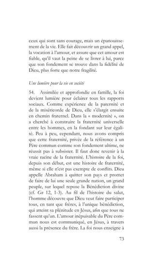 73
ceux qui sont sans courage, mais un épanouisse-
ment de la vie. Elle fait découvrir un grand appel,
la vocation à l’amour, et assure que cet amour est
fiable, qu’il vaut la peine de se livrer à lui, parce
que son fondement se trouve dans la fidélité de
Dieu, plus forte que notre fragilité.
Une lumière pour la vie en société
54.  Assimilée et approfondie en famille, la foi
devient lumière pour éclairer tous les rapports
sociaux. Comme expérience de la paternité et
de la miséricorde de Dieu, elle s’élargit ensuite
en chemin fraternel. Dans la « modernité », on
a cherché à construire la fraternité universelle
entre les hommes, en la fondant sur leur égali-
té. Peu à peu, cependant, nous avons compris
que cette fraternité, privée de la référence à un
Père commun comme son fondement ultime, ne
réussit pas à subsister. Il faut donc revenir à la
vraie racine de la fraternité. L’histoire de la foi,
depuis son début, est une histoire de fraternité,
même si elle n’est pas exempte de conflits. Dieu
appelle Abraham à quitter son pays et promet
de faire de lui une seule grande nation, un grand
peuple, sur lequel repose la Bénédiction divine
(cf. Gn 12, 1-3). Au fil de l’histoire du salut,
l’homme découvre que Dieu veut faire participer
tous, en tant que frères, à l’unique bénédiction,
qui atteint sa plénitude en Jésus, afin que tous ne
fassent qu’un. L’amour inépuisable du Père com-
mun nous est communiqué, en Jésus, à travers
aussi la présence du frère. La foi nous enseigne à
 