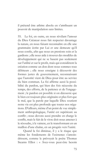 75
il prétend être arbitre absolu en s’attribuant un
pouvoir de manipulation sans limites.
55.  La foi, en outre, en nous révélant l’amour
du Dieu Créateur nous fait respecter davantage
la nature, en nous faisant reconnaître en elle une
grammaire écrite par Lui et une demeure qu’il
nous confie, afin que nous en prenions soin et la
gardions ; elle nous aide à trouver des modèles de
développement qui ne se basent pas seulement
sur l’utilité et sur le profit, mais qui considèrent la
création comme un don dont nous sommes tous
débiteurs ; elle nous enseigne à découvrir des
formes justes de gouvernement, reconnaissant
que l’autorité vient de Dieu pour être au service
du bien commun. La foi affirme aussi la possi-
bilité du pardon, qui bien des fois nécessite du
temps, des efforts, de la patience et de l’engage-
ment ; le pardon est possible si on découvre que
le bien est toujours plus originaire et plus fort que
le mal, que la parole par laquelle Dieu soutient
notre vie est plus profonde que toutes nos néga-
tions. D’ailleurs, même d’un point de vue simple-
ment anthropologique, l’unité est supérieure au
conflit ; nous devons aussi prendre en charge le
conflit, mais le fait de le vivre doit nous amener à
le résoudre, à le vaincre, en le transformant en un
maillon d’une chaîne, en un progrès vers l’unité.
Quand la foi diminue, il y a le risque que
même les fondements de l’existence s’amoin-
drissent, comme le prévoyait le poète Thomas
Stearns Elliot : « Avez-vous peut-être besoin
 