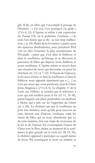 77
gile. Il dit, en effet, que s’accomplit le passage de
l’Écriture : « J’ai cru, c’est pourquoi j’ai parlé »
(2 Co 4, 13). L’Apôtre se réfère à une expression
du Psaume 116, où le psalmiste s’exclame : « Je
crois lors même que je dis : je suis trop malheu-
reux » (v. 10). Parler de la foi amène à parler aussi
des épreuves douloureuses, mais justement Paul
voit en elles l’annonce la plus convaincante de
l’Évangile ; parce que c’est dans la faiblesse et
dans la souffrance qu’émerge et se découvre la
puissance de Dieu qui dépasse notre faiblesse et
notre souffrance. L’Apôtre même se trouve dans
une situation de mort, qui deviendra vie pour les
chrétiens (cf. 2 Co 4, 7-12). À l’heure de l’épreuve,
la foi nous éclaire, et dans la souffrance et dans la
faiblesse nous apparaît clairement que « (…) ce
n’est pas nous que nous prêchons, mais le Christ
Jésus, Seigneur » (2 Co 4, 5). Le chapitre 11 de la
Lettre aux Hébreux se conclut par la référence à
ceux qui ont souffert pour la foi (cf. 11, 35-38),
parmi lesquels une place particulière est attribuée
à Moïse, qui a pris sur lui l’opprobre du Christ
(cf. v. 26). Le chrétien sait que la souffrance ne
peut être éliminée, mais qu’elle peut recevoir un
sens, devenir acte d’amour, confiance entre les
mains de Dieu qui ne nous abandonne pas et,
de cette manière, être une étape de croissance de
la foi et de l’amour. En contemplant l’union du
Christ avec le Père, même au moment de la souf-
france la plus grande sur la croix (cf. Mc 15, 34),
le chrétien apprend à participer au regard même
de Jésus. Par conséquent la mort est éclairée et
 