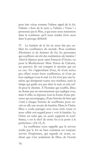 78
peut être vécue comme l’ultime appel de la foi,
l’ultime « Sors de la terre », l’ultime « Viens ! »
prononcé par le Père, à qui nous nous remettons
dans la confiance qu’il nous rendra forts aussi
dans le passage définitif.
57.  La lumière de la foi ne nous fait pas ou-
blier les souffrances du monde. Pour combien
d’hommes et de femmes de foi, les personnes
qui souffrent ont été des médiatrices de lumière !
Ainsi le lépreux pour saint François d’Assise, ou
pour la Bienheureuse Mère Teresa de Calcutta,
ses pauvres. Ils ont compris le mystère qui est
en eux. En s’approchant d’eux, ils n’ont certes
pas effacé toutes leurs souffrances, ni n’ont pu
leur expliquer tout le mal. La foi n’est pas une lu-
mière qui dissiperait toutes nos ténèbres, mais la
lampe qui guide nos pas dans la nuit, et cela suf-
fit pour le chemin. À l’homme qui souffre, Dieu
ne donne pas un raisonnement qui explique tout,
mais il offre sa réponse sous la forme d’une pré-
sence qui accompagne, d’une histoire de bien qui
s’unit à chaque histoire de souffrance pour ou-
vrir en elle une trouée de lumière. Dans le Christ,
Dieu a voulu partager avec nous cette route et
nous offrir son regard pour y voir la lumière. Le
Christ est celui qui, en ayant supporté la souf-
france, « est le chef de notre foi et la porte à la
perfection » (He 12, 2).
La souffrance nous rappelle que le service
rendu par la foi au bien commun est toujours
service d’espérance, qui regarde en avant, sa-
chant que c’est seulement de Dieu, de l’avenir
 
