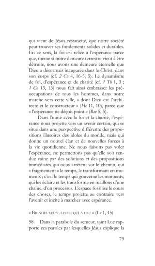 79
qui vient de Jésus ressuscité, que notre société
peut trouver ses fondements solides et durables.
En ce sens, la foi est reliée à l’espérance parce
que, même si notre demeure terrestre vient à être
détruite, nous avons une demeure éternelle que
Dieu a désormais inaugurée dans le Christ, dans
son corps (cf. 2 Co 4, 16-5, 5). Le dynamisme
de foi, d’espérance et de charité (cf. 1 Th 1, 3 ;
1 Co 13, 13) nous fait ainsi embrasser les pré-
occupations de tous les hommes, dans notre
marche vers cette ville, « dont Dieu est l’archi-
tecte et le constructeur » (He 11, 10), parce que
« l’espérance ne déçoit point » (Rm 5, 5).
Dans l’unité avec la foi et la charité, l’espé-
rance nous projette vers un avenir certain, qui se
situe dans une perspective différente des propo-
sitions illusoires des idoles du monde, mais qui
donne un nouvel élan et de nouvelles forces à
la vie quotidienne. Ne nous faisons pas voler
l’espérance, ne permettons pas qu’elle soit ren-
due vaine par des solutions et des propositions
immédiates qui nous arrêtent sur le chemin, qui
« fragmentent » le temps, le transformant en mo-
ments ; c’est le temps qui gouverne les moments,
qui les éclaire et les transforme en maillons d’une
chaîne, d’un processus. L’espace fossilise le cours
des choses, le temps projette au contraire vers
l’avenir et incite à marcher avec espérance.
« Bienheureuse celle qui a cru » (Lc 1, 45)
58.  Dans la parabole du semeur, saint Luc rap-
porte ces paroles par lesquelles Jésus explique la
 