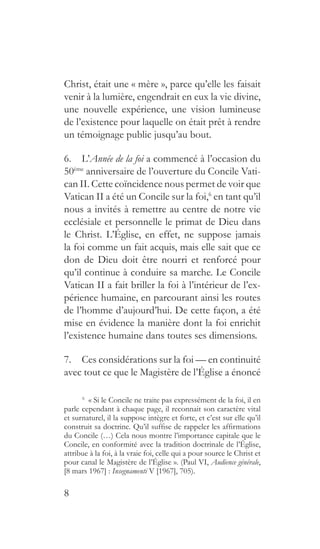 8
Christ, était une « mère », parce qu’elle les faisait
venir à la lumière, engendrait en eux la vie divine,
une nouvelle expérience, une vision lumineuse
de l’existence pour laquelle on était prêt à rendre
un témoignage public jusqu’au bout.
6.  L’Année de la foi a commencé à l’occasion du
50ème
anniversaire de l’ouverture du Concile Vati-
can II. Cette coïncidence nous permet de voir que
Vatican II a été un Concile sur la foi,6
en tant qu’il
nous a invités à remettre au centre de notre vie
ecclésiale et personnelle le primat de Dieu dans
le Christ. L’Église, en effet, ne suppose jamais
la foi comme un fait acquis, mais elle sait que ce
don de Dieu doit être nourri et renforcé pour
qu’il continue à conduire sa marche. Le Concile
Vatican II a fait briller la foi à l’intérieur de l’ex-
périence humaine, en parcourant ainsi les routes
de l’homme d’aujourd’hui. De cette façon, a été
mise en évidence la manière dont la foi enrichit
l’existence humaine dans toutes ses dimensions.
7.  Ces considérations sur la foi — en continuité
avec tout ce que le Magistère de l’Église a énoncé
6
  « Si le Concile ne traite pas expressément de la foi, il en
parle cependant à chaque page, il reconnait son caractère vital
et surnaturel, il la suppose intègre et forte, et c’est sur elle qu’il
construit sa doctrine. Qu’il suffise de rappeler les affirmations
du Concile (…) Cela nous montre l’importance capitale que le
Concile, en conformité avec la tradition doctrinale de l’Église,
attribue à la foi, à la vraie foi, celle qui a pour source le Christ et
pour canal le Magistère de l’Église ». (Paul VI, Audience générale,
[8 mars 1967] : Insegnamenti V [1967], 705).
 