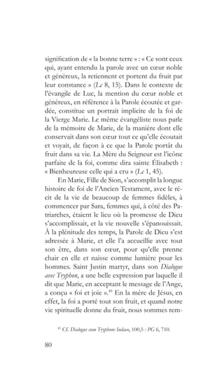 80
signification de « la bonne terre » : « Ce sont ceux
qui, ayant entendu la parole avec un cœur noble
et généreux, la retiennent et portent du fruit par
leur constance » (Lc 8, 15). Dans le contexte de
l’évangile de Luc, la mention du cœur noble et
généreux, en référence à la Parole écoutée et gar-
dée, constitue un portrait implicite de la foi de
la Vierge Marie. Le même évangéliste nous parle
de la mémoire de Marie, de la manière dont elle
conservait dans son cœur tout ce qu’elle écoutait
et voyait, de façon à ce que la Parole portât du
fruit dans sa vie. La Mère du Seigneur est l’icône
parfaite de la foi, comme dira sainte Élisabeth :
« Bienheureuse celle qui a cru » (Lc 1, 45).
En Marie, Fille de Sion, s’accomplit la longue
histoire de foi de l’Ancien Testament, avec le ré-
cit de la vie de beaucoup de femmes fidèles, à
commencer par Sara, femmes qui, à côté des Pa-
triarches, étaient le lieu où la promesse de Dieu
s’accomplissait, et la vie nouvelle s’épanouissait.
À la plénitude des temps, la Parole de Dieu s’est
adressée à Marie, et elle l’a accueillie avec tout
son être, dans son cœur, pour qu’elle prenne
chair en elle et naisse comme lumière pour les
hommes. Saint Justin martyr, dans son Dialogue
avec Tryphon, a une belle expression par laquelle il
dit que Marie, en acceptant le message de l’Ange,
a conçu « foi et joie ».49
En la mère de Jésus, en
effet, la foi a porté tout son fruit, et quand notre
vie spirituelle donne du fruit, nous sommes rem-
49 
Cf. Dialogus cum Tryphone Iudaeo, 100,5 : PG 6, 710.
 