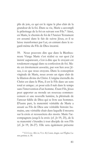 81
plis de joie, ce qui est le signe le plus clair de la
grandeur de la foi. Dans sa vie, Marie a accompli
le pèlerinage de la foi en suivant son Fils.50
Ainsi,
en Marie, le chemin de foi de l’Ancien Testament
est assumé dans le fait de suivre Jésus, et il se
laisse transformer par Lui, en entrant dans le re-
gard-même du Fils de Dieu incarné.
59.  Nous pouvons dire que dans la Bienheu-
reuse Vierge Marie s’est réalisé ce sur quoi j’ai
insisté auparavant, c’est-à-dire que le croyant est
totalement engagé dans sa confession de foi. Ma-
rie est étroitement associée, par son lien avec Jé-
sus, à ce que nous croyons. Dans la conception
virginale de Marie, nous avons un signe clair de
la filiation divine du Christ. L’origine éternelle du
Christ est dans le Père, il est le Fils dans un sens
total et unique ; et pour cela il naît dans le temps
sans l’intervention d’un homme. Étant Fils, Jésus
peut apporter au monde un nouveau commen-
cement et une nouvelle lumière, la plénitude de
l’amour fidèle de Dieu qui se livre aux hommes.
D’autre part, la maternité véritable de Marie a
assuré au Fils de Dieu une véritable histoire hu-
maine, une véritable chair dans laquelle il mourra
sur la croix et ressuscitera des morts. Marie l’ac-
compagnera jusqu’à la croix (cf. Jn 19, 25), de là
sa maternité s’étendra à tout disciple de son Fils
(cf. Jn 19, 26-27). Elle sera également présente
50 
Cf. Conc. Œcum. Vat. II, Const. dogm. sur l’Église Lu-
men gentium, n. 58.
 