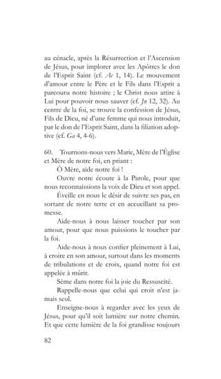 82
au cénacle, après la Résurrection et l’Ascension
de Jésus, pour implorer avec les Apôtres le don
de l’Esprit Saint (cf. Ac 1, 14). Le mouvement
d’amour entre le Père et le Fils dans l’Esprit a
parcouru notre histoire ; le Christ nous attire à
Lui pour pouvoir nous sauver (cf. Jn 12, 32). Au
centre de la foi, se trouve la confession de Jésus,
Fils de Dieu, né d’une femme qui nous introduit,
par le don de l’Esprit Saint, dans la filiation adop-
tive (cf. Ga 4, 4-6).
60.  Tournons-nous vers Marie, Mère de l’Église
et Mère de notre foi, en priant :
Ô Mère, aide notre foi !
Ouvre notre écoute à la Parole, pour que
nous reconnaissions la voix de Dieu et son appel.
Éveille en nous le désir de suivre ses pas, en
sortant de notre terre et en accueillant sa pro-
messe.
Aide-nous à nous laisser toucher par son
amour, pour que nous puissions le toucher par
la foi.
Aide-nous à nous confier pleinement à Lui,
à croire en son amour, surtout dans les moments
de tribulations et de croix, quand notre foi est
appelée à mûrir.
Sème dans notre foi la joie du Ressuscité.
Rappelle-nous que celui qui croit n’est ja-
mais seul.
Enseigne-nous à regarder avec les yeux de
Jésus, pour qu’il soit lumière sur notre chemin.
Et que cette lumière de la foi grandisse toujours
 