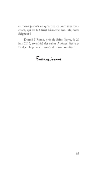83
en nous jusqu’à ce qu’arrive ce jour sans cou-
chant, qui est le Christ lui-même, ton Fils, notre
Seigneur !
Donné à Rome, près de Saint-Pierre, le 29
juin 2013, solennité des saints Apôtres Pierre et
Paul, en la première année de mon Pontificat.
 