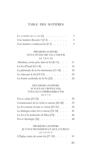 85
TABLE DES MATIÈRES
La lumière de la foi [1]  .   .   .   .   .   .   .   .  	3
Une lumière illusoire ? [2-3]  .  .  .  .  .  .  . 	4
Une lumière à redécouvrir [4-7]  .   .   .   .   .  	5
PREMIER CHAPITRE
NOUS AVONS CRU EN L’AMOUR
(cf. 1 Jn 4, 16)
Abraham, notre père dans la foi [8-11]   .   . 	11
La foi d’Israël [12-14]  .   .   .   .   .   .   .   .   .  	14
La plénitude de la foi chrétienne [15-18]  .   .  	18
Le salut par la foi [19-21]  .  .  .  .  .  .  .  . 	23
La forme ecclésiale de la foi [22]  .   .   .   .   .  	26
DEUXIÈME CHAPITRE
SI VOUS NE CROYEZ PAS,
VOUS NE COMPRENDREZ PAS
(cf. Is 7, 9)
Foi et vérité [23-25]  .   .   .   .   .   .   .   .   .   .  	29
Connaissance de la vérité et amour [26-28]  .  	32
La foi comme écoute et vision [29-31]  .  .  . 	36
Le dialogue entre foi et raison [32-34] . . . 	41
La foi et la recherche de Dieu [35]  .   .   .   .  	46
Foi et théologie [36]  .  .  .  .  .  .  .  .  .  . 	48
TROISÈME CHAPITRE
JE VOUS TRANSMETS CE QUE J’AI REÇU
(cf. 1 Co 15, 3)
L’Église, mère de notre foi [37-39]  .   .   .   .  	51
 