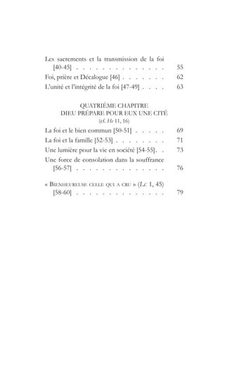 Les sacrements et la transmission de la foi
[40-45]  .  .  .  .  .  .  .  .  .  .  .  .  .  . 	55
Foi, prière et Décalogue [46]   .   .   .   .   .   . 	62
L’unité et l’intégrité de la foi [47-49]   .   .   . 	63
QUATRIÈME CHAPITRE
DIEU PRÉPARE POUR EUX UNE CITÉ
(cf. He 11, 16)
La foi et le bien commun [50-51]  .  .  .  .  . 	69
La foi et la famille [52-53]   .   .   .   .   .   .   . 	71
Une lumière pour la vie en société [54-55]  .  	73
Une force de consolation dans la souffrance
[56-57]  .  .  .  .  .  .  .  .  .  .  .  .  .  . 	76
« Bienheureuse celle qui a cru » (Lc 1, 45)
[58-60]  .  .  .  .  .  .  .  .  .  .  .  .  .  . 	79
 