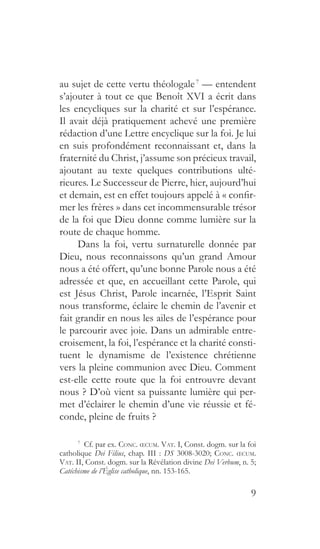 9
au sujet de cette vertu théologale 7
— entendent
s’ajouter à tout ce que Benoît XVI a écrit dans
les encycliques sur la charité et sur l’espérance.
Il avait déjà pratiquement achevé une première
rédaction d’une Lettre encyclique sur la foi. Je lui
en suis profondément reconnaissant et, dans la
fraternité du Christ, j’assume son précieux travail,
ajoutant au texte quelques contributions ulté-
rieures. Le Successeur de Pierre, hier, aujourd’hui
et demain, est en effet toujours appelé à « confir-
mer les frères » dans cet incommensurable trésor
de la foi que Dieu donne comme lumière sur la
route de chaque homme.
Dans la foi, vertu surnaturelle donnée par
Dieu, nous reconnaissons qu’un grand Amour
nous a été offert, qu’une bonne Parole nous a été
adressée et que, en accueillant cette Parole, qui
est Jésus Christ, Parole incarnée, l’Esprit Saint
nous transforme, éclaire le chemin de l’avenir et
fait grandir en nous les ailes de l’espérance pour
le parcourir avec joie. Dans un admirable entre-
croisement, la foi, l’espérance et la charité consti-
tuent le dynamisme de l’existence chrétienne
vers la pleine communion avec Dieu. Comment
est-elle cette route que la foi entrouvre devant
nous ? D’où vient sa puissante lumière qui per-
met d’éclairer le chemin d’une vie réussie et fé-
conde, pleine de fruits ?
7
  Cf. par ex. Conc. œcum. Vat. I, Const. dogm. sur la foi
catholique Dei Filius, chap. III : DS 3008-3020; Conc. œcum.
Vat. II, Const. dogm. sur la Révélation divine Dei Verbum, n. 5;
Catéchisme de l’Église catholique, nn. 153-165.
 
