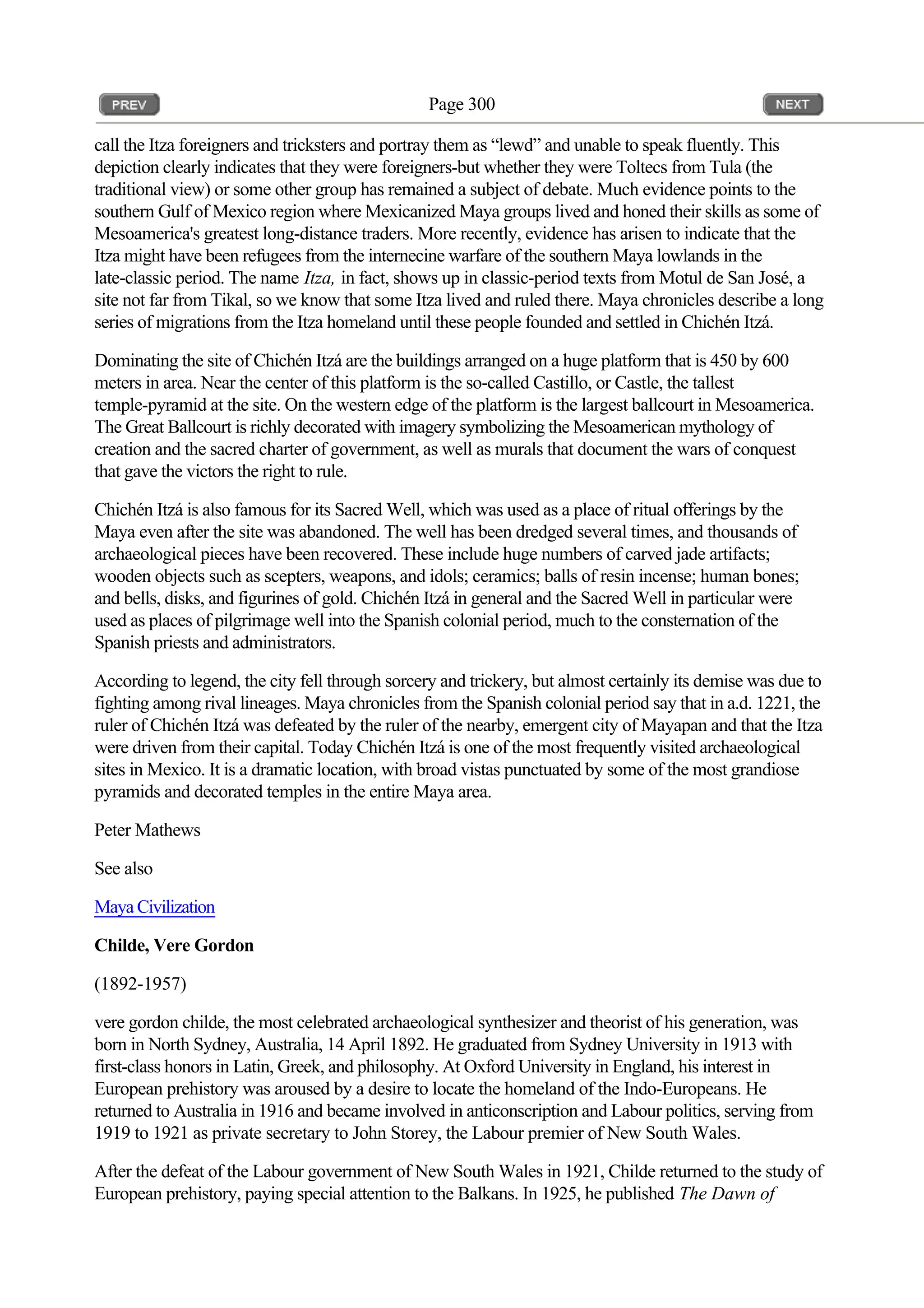Page 300
call the Itza foreigners and tricksters and portray them as “lewd” and unable to speak fluently. This
depiction clearly indicates that they were foreigners-but whether they were Toltecs from Tula (the
traditional view) or some other group has remained a subject of debate. Much evidence points to the
southern Gulf of Mexico region where Mexicanized Maya groups lived and honed their skills as some of
Mesoamerica's greatest long-distance traders. More recently, evidence has arisen to indicate that the
Itza might have been refugees from the internecine warfare of the southern Maya lowlands in the
late-classic period. The name Itza, in fact, shows up in classic-period texts from Motul de San José, a
site not far from Tikal, so we know that some Itza lived and ruled there. Maya chronicles describe a long
series of migrations from the Itza homeland until these people founded and settled in Chichén Itzá.
Dominating the site of Chichén Itzá are the buildings arranged on a huge platform that is 450 by 600
meters in area. Near the center of this platform is the so-called Castillo, or Castle, the tallest
temple-pyramid at the site. On the western edge of the platform is the largest ballcourt in Mesoamerica.
The Great Ballcourt is richly decorated with imagery symbolizing the Mesoamerican mythology of
creation and the sacred charter of government, as well as murals that document the wars of conquest
that gave the victors the right to rule.
Chichén Itzá is also famous for its Sacred Well, which was used as a place of ritual offerings by the
Maya even after the site was abandoned. The well has been dredged several times, and thousands of
archaeological pieces have been recovered. These include huge numbers of carved jade artifacts;
wooden objects such as scepters, weapons, and idols; ceramics; balls of resin incense; human bones;
and bells, disks, and figurines of gold. Chichén Itzá in general and the Sacred Well in particular were
used as places of pilgrimage well into the Spanish colonial period, much to the consternation of the
Spanish priests and administrators.
According to legend, the city fell through sorcery and trickery, but almost certainly its demise was due to
fighting among rival lineages. Maya chronicles from the Spanish colonial period say that in a.d. 1221, the
ruler of Chichén Itzá was defeated by the ruler of the nearby, emergent city of Mayapan and that the Itza
were driven from their capital. Today Chichén Itzá is one of the most frequently visited archaeological
sites in Mexico. It is a dramatic location, with broad vistas punctuated by some of the most grandiose
pyramids and decorated temples in the entire Maya area.
Peter Mathews
See also
Maya Civilization
Childe, Vere Gordon
(1892-1957)
vere gordon childe, the most celebrated archaeological synthesizer and theorist of his generation, was
born in North Sydney, Australia, 14 April 1892. He graduated from Sydney University in 1913 with
first-class honors in Latin, Greek, and philosophy. At Oxford University in England, his interest in
European prehistory was aroused by a desire to locate the homeland of the Indo-Europeans. He
returned to Australia in 1916 and became involved in anticonscription and Labour politics, serving from
1919 to 1921 as private secretary to John Storey, the Labour premier of New South Wales.
After the defeat of the Labour government of New South Wales in 1921, Childe returned to the study of
European prehistory, paying special attention to the Balkans. In 1925, he published The Dawn of
 