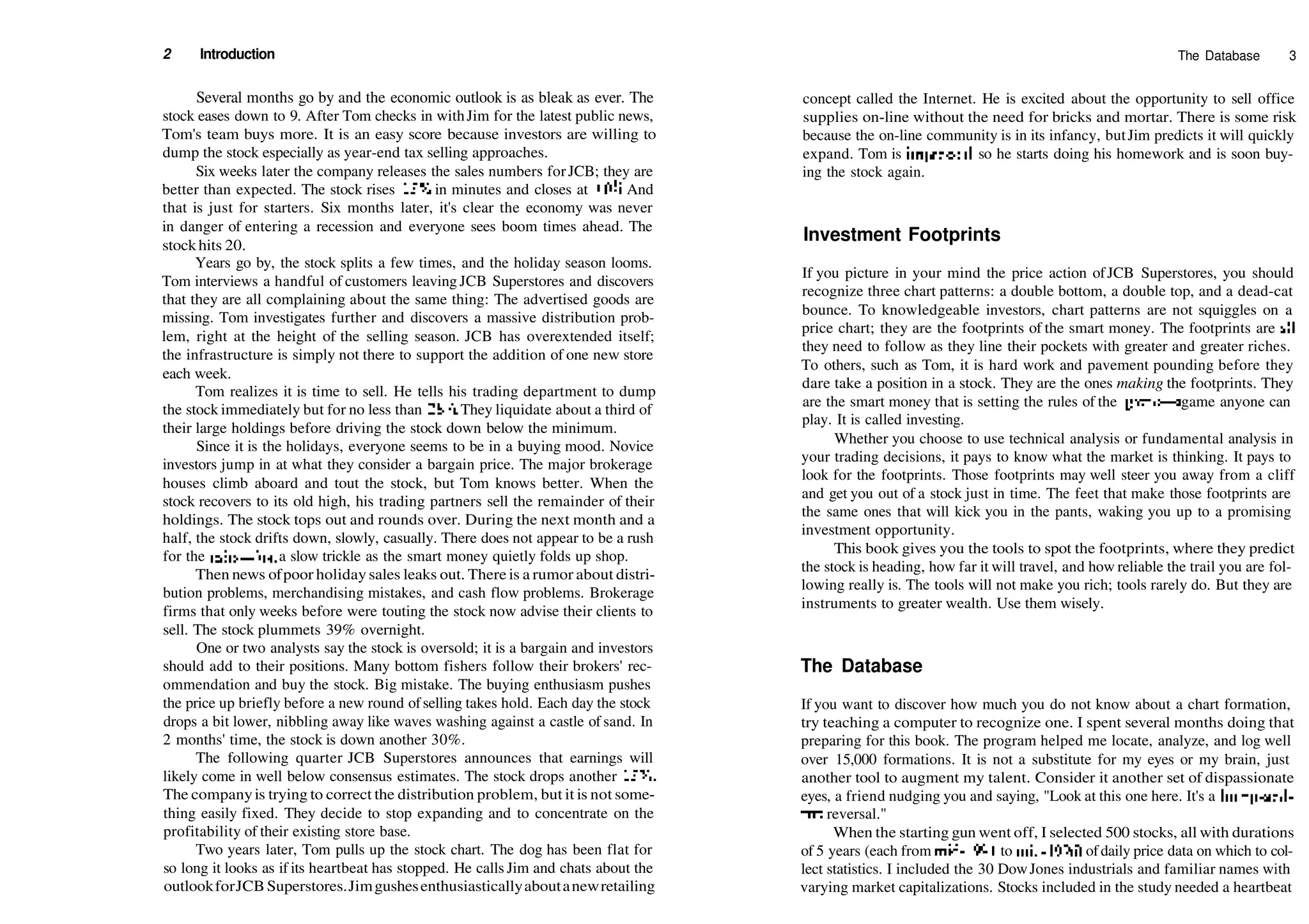 2 Introduction
Several months go by and the economic outlook is as bleak as ever. The
stock eases down to 9. After Tom checks in withJim for the latest public news,
Tom's team buys more. It is an easy score because investors are willing to
dump the stock especially as year­end tax selling approaches.
Six weeks later the company releases the sales numbers forJCB; they are
better than expected. The stock rises 15% in minutes and closes at 10%. And
that is just for starters. Six months later, it's clear the economy was never
in danger of entering a recession and everyone sees boom times ahead. The
stockhits 20.
Years go by, the stock splits a few times, and the holiday season looms.
Tom interviews a handful of customers leaving JCB Superstores and discovers
that they are all complaining about the same thing: The advertised goods are
missing. Tom investigates further and discovers a massive distribution prob­
lem, right at the height of the selling season. JCB has overextended itself;
the infrastructure is simply not there to support the addition of one new store
each week.
Tom realizes it is time to sell. He tells his trading department to dump
the stock immediately but for no less than 281
4. They liquidate about a third of
their large holdings before driving the stock down below the minimum.
Since it is the holidays, everyone seems to be in a buying mood. Novice
investors jump in at what they consider a bargain price. The major brokerage
houses climb aboard and tout the stock, but Tom knows better. When the
stock recovers to its old high, his trading partners sell the remainder of their
holdings. The stock tops out and rounds over. During the next month and a
half, the stock drifts down, slowly, casually. There does not appear to be a rush
for the exits—just a slow trickle as the smart money quietly folds up shop.
Then news ofpoor holiday sales leaks out. There is a rumor about distri­
bution problems, merchandising mistakes, and cash flow problems. Brokerage
firms that only weeks before were touting the stock now advise their clients to
sell. The stock plummets 39% overnight.
One or two analysts say the stock is oversold; it is a bargain and investors
should add to their positions. Many bottom fishers follow their brokers' rec­
ommendation and buy the stock. Big mistake. The buying enthusiasm pushes
the price up briefly before a new round ofselling takes hold. Each day the stock
drops a bit lower, nibbling away like waves washing against a castle of sand. In
2 months' time, the stock is down another 30%.
The following quarter JCB Superstores announces that earnings will
likely come in well below consensus estimates. The stock drops another 15%.
The companyis trying to correct the distribution problem, but it is not some­
thing easily fixed. They decide to stop expanding and to concentrate on the
profitability of their existing store base.
Two years later, Tom pulls up the stock chart. The dog has been flat for
so long it looks as if its heartbeat has stopped. He calls Jim and chats about the
outlookforJCBSuperstores.Jimgushesenthusiasticallyaboutanewretailing
The Database 3
concept called the Internet. He is excited about the opportunity to sell office
supplies on­line without the need for bricks and mortar. There is some risk
because the on­line community is in its infancy, butJim predicts it will quickly
expand. Tom is impressed, so he starts doing his homework and is soon buy­
ing the stock again.
Investment Footprints
If you picture in your mind the price action ofJCB Superstores, you should
recognize three chart patterns: a double bottom, a double top, and a dead­cat
bounce. To knowledgeable investors, chart patterns are not squiggles on a
price chart; they are the footprints of the smart money. The footprints are all
they need to follow as they line their pockets with greater and greater riches.
To others, such as Tom, it is hard work and pavement pounding before they
dare take a position in a stock. They are the ones making the footprints. They
are the smart money that is setting the rules of the game—a game anyone can
play. It is called investing.
Whether you choose to use technical analysis or fundamental analysis in
your trading decisions, it pays to know what the market is thinking. It pays to
look for the footprints. Those footprints may well steer you away from a cliff
and get you out of a stock just in time. The feet that make those footprints are
the same ones that will kick you in the pants, waking you up to a promising
investment opportunity.
This book gives you the tools to spot the footprints, where they predict
the stock is heading, how far it will travel, and how reliable the trail you are fol­
lowing really is. The tools will not make you rich; tools rarely do. But they are
instruments to greater wealth. Use them wisely.
The Database
If you want to discover how much you do not know about a chart formation,
try teaching a computer to recognize one. I spent several months doing that
preparing for this book. The program helped me locate, analyze, and log well
over 15,000 formations. It is not a substitute for my eyes or my brain, just
another tool to augment my talent. Consider it another set of dispassionate
eyes, a friend nudging you and saying, "Look at this one here. It's a bump­and­
run reversal."
When the starting gun went off, I selected 500 stocks, all with durations
of 5 years (each from mid­1991 to mid­1996) ofdaily price data on which to col­
lect statistics. I included the 30 DowJones industrials and familiar names with
varying market capitalizations. Stocks included in the study needed a heartbeat
 