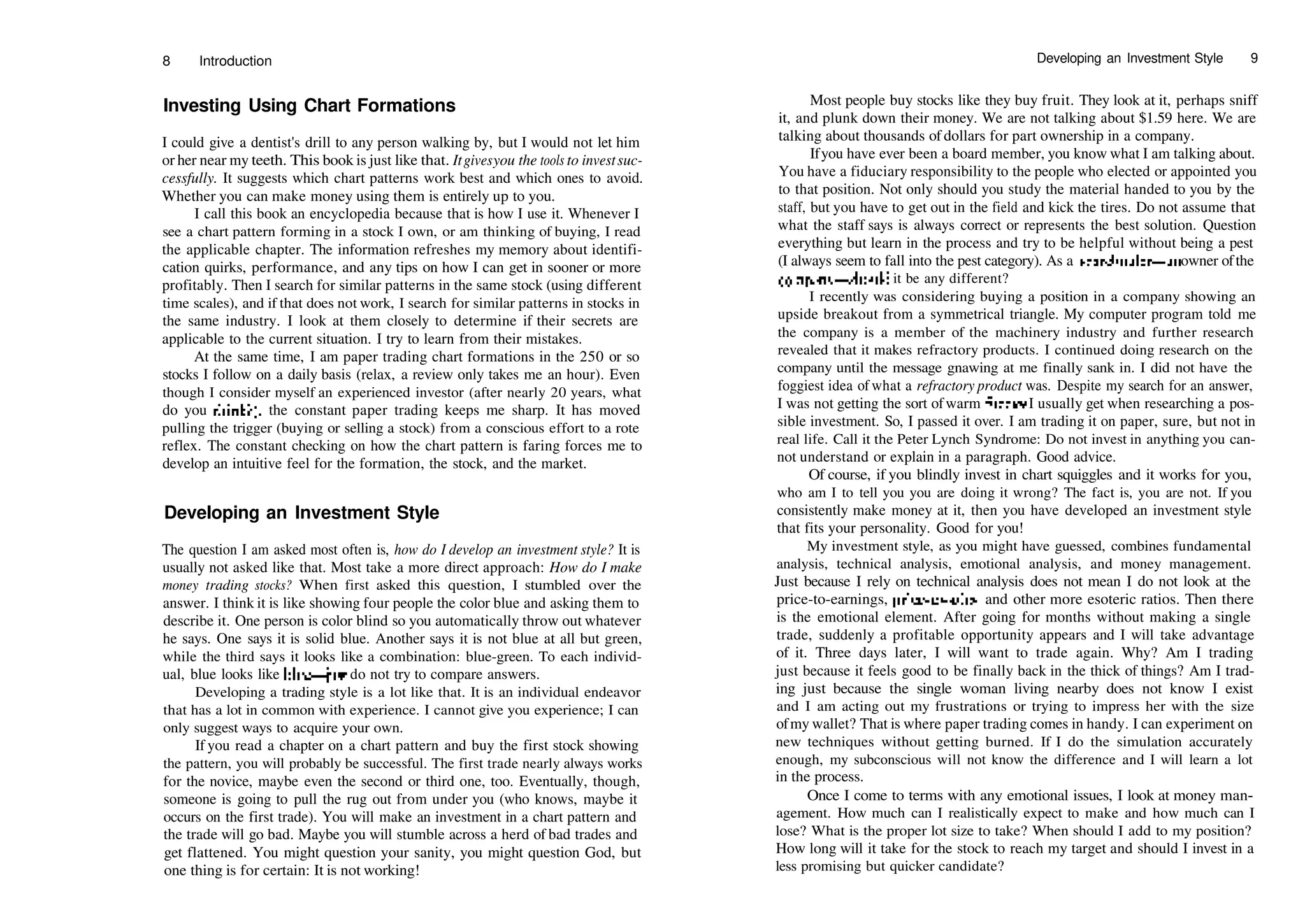 8 Introduction
Investing Using Chart Formations
I could give a dentist's drill to any person walking by, but I would not let him
or her near my teeth. This book is just like that. Itgivesyou the tools to investsuc­
cessfully. It suggests which chart patterns work best and which ones to avoid.
Whether you can make money using them is entirely up to you.
I call this book an encyclopedia because that is how I use it. Whenever I
see a chart pattern forming in a stock I own, or am thinking of buying, I read
the applicable chapter. The information refreshes my memory about identifi­
cation quirks, performance, and any tips on how I can get in sooner or more
profitably. Then I search for similar patterns in the same stock (using different
time scales), and if that does not work, I search for similar patterns in stocks in
the same industry. I look at them closely to determine if their secrets are
applicable to the current situation. I try to learn from their mistakes.
At the same time, I am paper trading chart formations in the 250 or so
stocks I follow on a daily basis (relax, a review only takes me an hour). Even
though I consider myself an experienced investor (after nearly 20 years, what
do you think?), the constant paper trading keeps me sharp. It has moved
pulling the trigger (buying or selling a stock) from a conscious effort to a rote
reflex. The constant checking on how the chart pattern is faring forces me to
develop an intuitive feel for the formation, the stock, and the market.
Developing an Investment Style
The question I am asked most often is, how do I develop an investment style? It is
usually not asked like that. Most take a more direct approach: How do I make
money trading stocks? When first asked this question, I stumbled over the
answer. I think it is like showing four people the color blue and asking them to
describe it. One person is color blind so you automatically throw out whatever
he says. One says it is solid blue. Another says it is not blue at all but green,
while the third says it looks like a combination: blue­green. To each individ­
ual, blue looks like blue—just do not try to compare answers.
Developing a trading style is a lot like that. It is an individual endeavor
that has a lot in common with experience. I cannot give you experience; I can
only suggest ways to acquire your own.
If you read a chapter on a chart pattern and buy the first stock showing
the pattern, you will probably be successful. The first trade nearly always works
for the novice, maybe even the second or third one, too. Eventually, though,
someone is going to pull the rug out from under you (who knows, maybe it
occurs on the first trade). You will make an investment in a chart pattern and
the trade will go bad. Maybe you will stumble across a herd of bad trades and
get flattened. You might question your sanity, you might question God, but
one thing is for certain: It is not working!
Developing an Investment Style 9
Most people buy stocks like they buy fruit. They look at it, perhaps sniff
it, and plunk down their money. We are not talking about $1.59 here. We are
talking about thousands of dollars for part ownership in a company.
Ifyou have ever been a board member, you know what I am talking about.
You have a fiduciary responsibility to the people who elected or appointed you
to that position. Not only should you study the material handed to you by the
staff, but you have to get out in the field and kick the tires. Do not assume that
what the staff says is always correct or represents the best solution. Question
everything but learn in the process and try to be helpful without being a pest
(I always seem to fall into the pest category). As a shareholder—an owner ofthe
company—should it be any different?
I recently was considering buying a position in a company showing an
upside breakout from a symmetrical triangle. My computer program told me
the company is a member of the machinery industry and further research
revealed that it makes refractory products. I continued doing research on the
company until the message gnawing at me finally sank in. I did not have the
foggiest idea of what a refractory product was. Despite my search for an answer,
I was not getting the sort ofwarm fuzzies I usually get when researching a pos­
sible investment. So, I passed it over. I am trading it on paper, sure, but not in
real life. Call it the Peter Lynch Syndrome: Do not invest in anything you can­
not understand or explain in a paragraph. Good advice.
Of course, if you blindly invest in chart squiggles and it works for you,
who am I to tell you you are doing it wrong? The fact is, you are not. If you
consistently make money at it, then you have developed an investment style
that fits your personality. Good for you!
My investment style, as you might have guessed, combines fundamental
analysis, technical analysis, emotional analysis, and money management.
Just because I rely on technical analysis does not mean I do not look at the
price­to­earnings, price­to­sales, and other more esoteric ratios. Then there
is the emotional element. After going for months without making a single
trade, suddenly a profitable opportunity appears and I will take advantage
of it. Three days later, I will want to trade again. Why? Am I trading
just because it feels good to be finally back in the thick of things? Am I trad­
ing just because the single woman living nearby does not know I exist
and I am acting out my frustrations or trying to impress her with the size
ofmy wallet? That is where paper trading comes in handy. I can experiment on
new techniques without getting burned. If I do the simulation accurately
enough, my subconscious will not know the difference and I will learn a lot
in the process.
Once I come to terms with any emotional issues, I look at money man­
agement. How much can I realistically expect to make and how much can I
lose? What is the proper lot size to take? When should I add to my position?
How long will it take for the stock to reach my target and should I invest in a
less promising but quicker candidate?
 