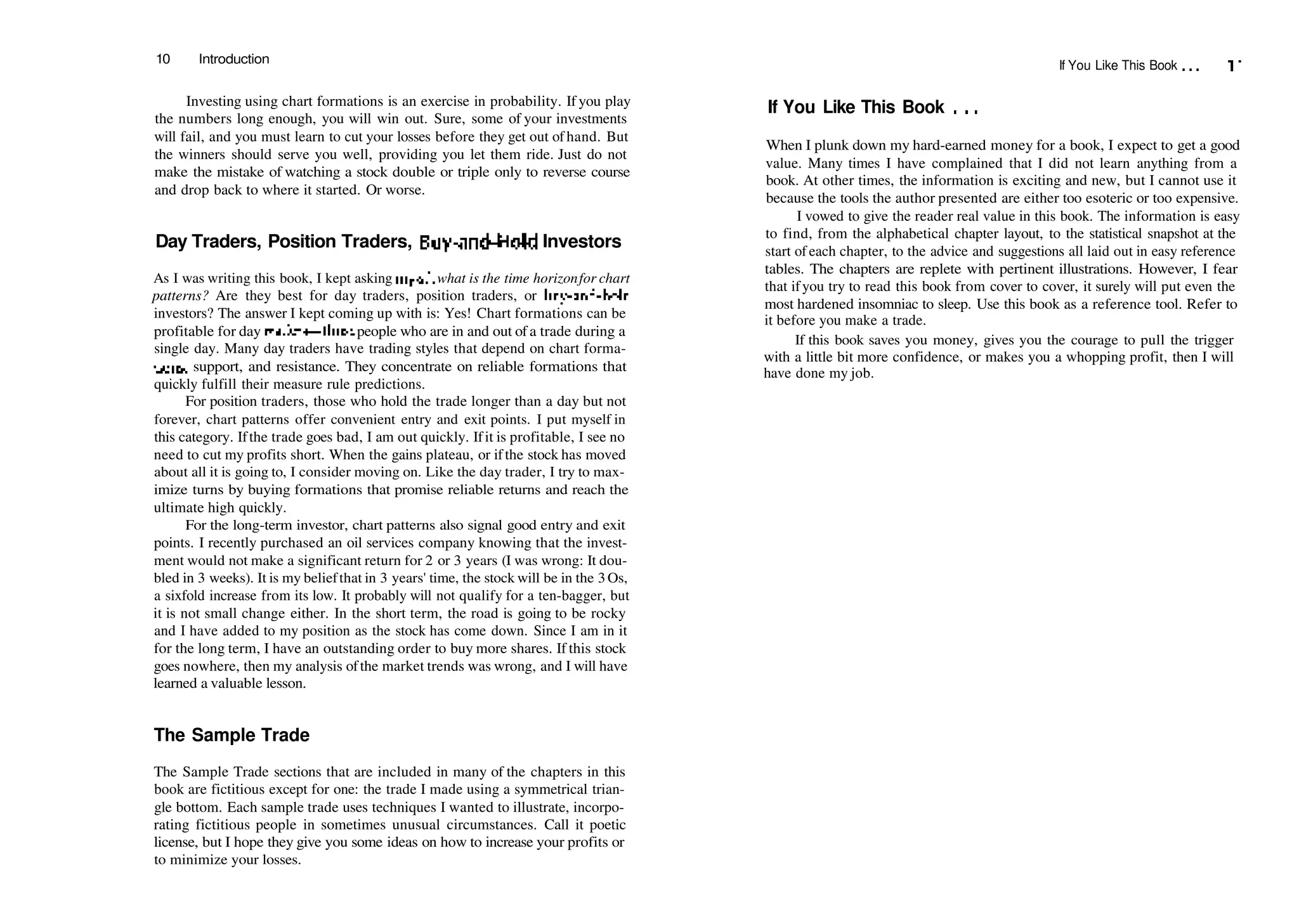 10 Introduction
Investing using chart formations is an exercise in probability. If you play
the numbers long enough, you will win out. Sure, some of your investments
will fail, and you must learn to cut your losses before they get out of hand. But
the winners should serve you well, providing you let them ride. Just do not
make the mistake of watching a stock double or triple only to reverse course
and drop back to where it started. Or worse.
Day Traders, Position Traders, Buy­and­Hold Investors
As I was writing this book, I kept asking myselfwhat is the time horizonfor chart
patterns? Are they best for day traders, position traders, or buy­and­hold
investors? The answer I kept coming up with is: Yes! Chart formations can be
profitable for day traders—those people who are in and out of a trade during a
single day. Many day traders have trading styles that depend on chart forma­
tions, support, and resistance. They concentrate on reliable formations that
quickly fulfill their measure rule predictions.
For position traders, those who hold the trade longer than a day but not
forever, chart patterns offer convenient entry and exit points. I put myself in
this category. Ifthe trade goes bad, I am out quickly. Ifit is profitable, I see no
need to cut my profits short. When the gains plateau, or ifthe stock has moved
about all it is going to, I consider moving on. Like the day trader, I try to max­
imize turns by buying formations that promise reliable returns and reach the
ultimate high quickly.
For the long­term investor, chart patterns also signal good entry and exit
points. I recently purchased an oil services company knowing that the invest­
ment would not make a significant return for 2 or 3 years (I was wrong: It dou­
bled in 3 weeks). It is my beliefthat in 3 years' time, the stock will be in the 3Os,
a sixfold increase from its low. It probably will not qualify for a ten­bagger, but
it is not small change either. In the short term, the road is going to be rocky
and I have added to my position as the stock has come down. Since I am in it
for the long term, I have an outstanding order to buy more shares. If this stock
goes nowhere, then my analysis ofthe market trends was wrong, and I will have
learned a valuable lesson.
The Sample Trade
The Sample Trade sections that are included in many of the chapters in this
book are fictitious except for one: the trade I made using a symmetrical trian­
gle bottom. Each sample trade uses techniques I wanted to illustrate, incorpo­
rating fictitious people in sometimes unusual circumstances. Call it poetic
license, but I hope they give you some ideas on how to increase your profits or
to minimize your losses.
If You Like This Book ... 11
If You Like This Book . . .
When I plunk down my hard­earned money for a book, I expect to get a good
value. Many times I have complained that I did not learn anything from a
book. At other times, the information is exciting and new, but I cannot use it
because the tools the author presented are either too esoteric or too expensive.
I vowed to give the reader real value in this book. The information is easy
to find, from the alphabetical chapter layout, to the statistical snapshot at the
start of each chapter, to the advice and suggestions all laid out in easy reference
tables. The chapters are replete with pertinent illustrations. However, I fear
that ifyou try to read this book from cover to cover, it surely will put even the
most hardened insomniac to sleep. Use this book as a reference tool. Refer to
it before you make a trade.
If this book saves you money, gives you the courage to pull the trigger
with a little bit more confidence, or makes you a whopping profit, then I will
have done my job.
 