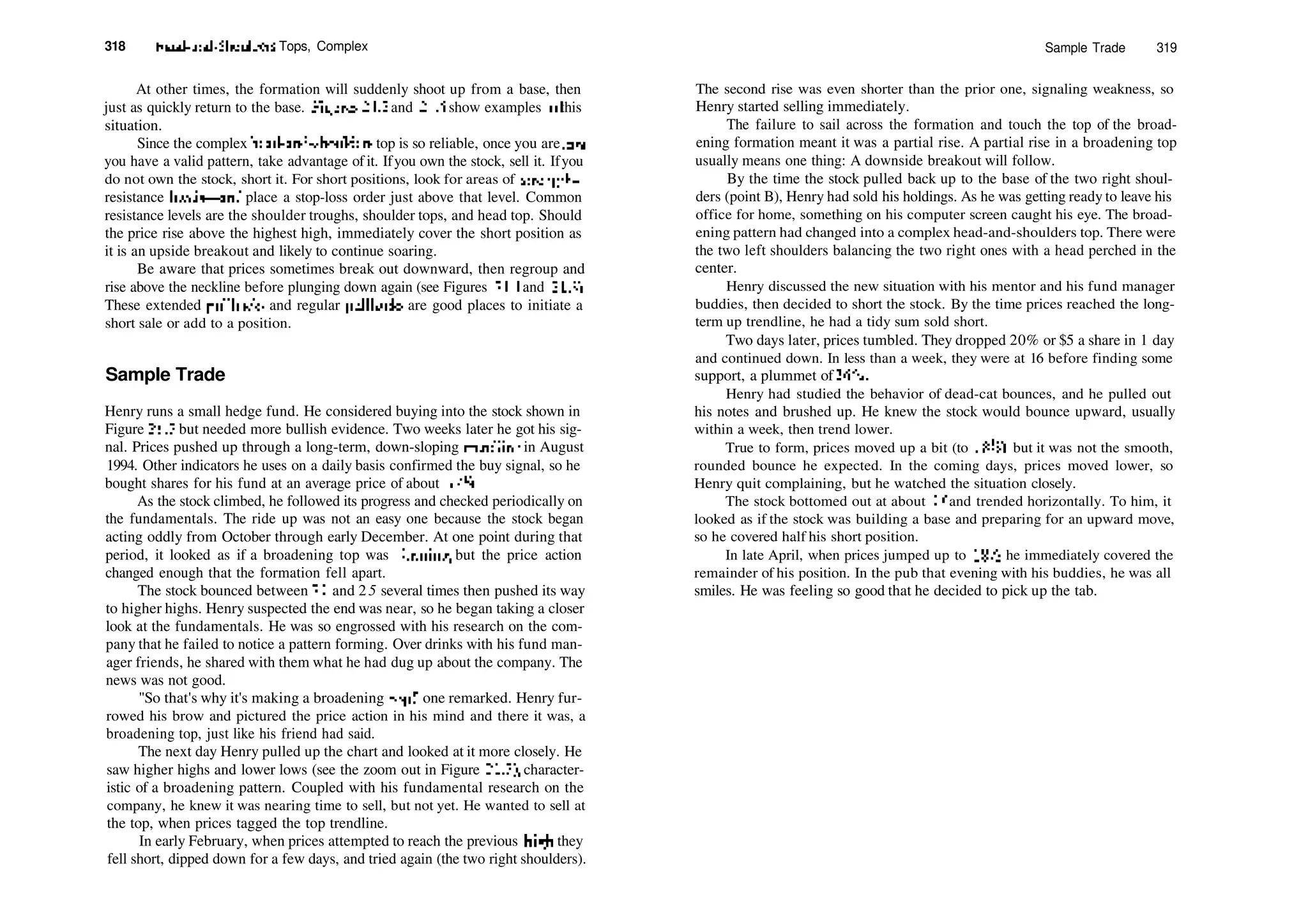 318 Head­and­Shoulders Tops, Complex
At other times, the formation will suddenly shoot up from a base, then
just as quickly return to the base. Figures 21.2 and 21.5 show examples of this
situation.
Since the complex head­and­shoulders top is so reliable, once you are rare
you have a valid pattern, take advantage of it. Ifyou own the stock, sell it. Ifyou
do not own the stock, short it. For short positions, look for areas of strength—
resistance levels—and place a stop­loss order just above that level. Common
resistance levels are the shoulder troughs, shoulder tops, and head top. Should
the price rise above the highest high, immediately cover the short position as
it is an upside breakout and likely to continue soaring.
Be aware that prices sometimes break out downward, then regroup and
rise above the neckline before plunging down again (see Figures 21.1 and 21.3).
These extended pullbacks and regular pullbacks are good places to initiate a
short sale or add to a position.
Sample Trade
Henry runs a small hedge fund. He considered buying into the stock shown in
Figure 21.7 but needed more bullish evidence. Two weeks later he got his sig­
nal. Prices pushed up through a long­term, down­sloping trendline in August
1994. Other indicators he uses on a daily basis confirmed the buy signal, so he
bought shares for his fund at an average price of about 17­4.
As the stock climbed, he followed its progress and checked periodically on
the fundamentals. The ride up was not an easy one because the stock began
acting oddly from October through early December. At one point during that
period, it looked as if a broadening top was forming, but the price action
changed enough that the formation fell apart.
The stock bounced between 21 and 25 several times then pushed its way
to higher highs. Henry suspected the end was near, so he began taking a closer
look at the fundamentals. He was so engrossed with his research on the com­
pany that he failed to notice a pattern forming. Over drinks with his fund man­
ager friends, he shared with them what he had dug up about the company. The
news was not good.
"So that's why it's making a broadening top!" one remarked. Henry fur­
rowed his brow and pictured the price action in his mind and there it was, a
broadening top, just like his friend had said.
The next day Henry pulled up the chart and looked at it more closely. He
saw higher highs and lower lows (see the zoom out in Figure 21.7), character­
istic of a broadening pattern. Coupled with his fundamental research on the
company, he knew it was nearing time to sell, but not yet. He wanted to sell at
the top, when prices tagged the top trendline.
In early February, when prices attempted to reach the previous high, they
fell short, dipped down for a few days, and tried again (the two right shoulders).
Sample Trade 319
The second rise was even shorter than the prior one, signaling weakness, so
Henry started selling immediately.
The failure to sail across the formation and touch the top of the broad­
ening formation meant it was a partial rise. A partial rise in a broadening top
usually means one thing: A downside breakout will follow.
By the time the stock pulled back up to the base of the two right shoul­
ders (point B), Henry had sold his holdings. As he was getting ready to leave his
office for home, something on his computer screen caught his eye. The broad­
ening pattern had changed into a complex head­and­shoulders top. There were
the two left shoulders balancing the two right ones with a head perched in the
center.
Henry discussed the new situation with his mentor and his fund manager
buddies, then decided to short the stock. By the time prices reached the long­
term up trendline, he had a tidy sum sold short.
Two days later, prices tumbled. They dropped 20% or $5 a share in 1 day
and continued down. In less than a week, they were at 16 before finding some
support, a plummet of 36%.
Henry had studied the behavior of dead­cat bounces, and he pulled out
his notes and brushed up. He knew the stock would bounce upward, usually
within a week, then trend lower.
True to form, prices moved up a bit (to IS'/s), but it was not the smooth,
rounded bounce he expected. In the coming days, prices moved lower, so
Henry quit complaining, but he watched the situation closely.
The stock bottomed out at about 16 and trended horizontally. To him, it
looked as if the stock was building a base and preparing for an upward move,
so he covered half his short position.
In late April, when prices jumped up to 18'/2, he immediately covered the
remainder of his position. In the pub that evening with his buddies, he was all
smiles. He was feeling so good that he decided to pick up the tab.
 