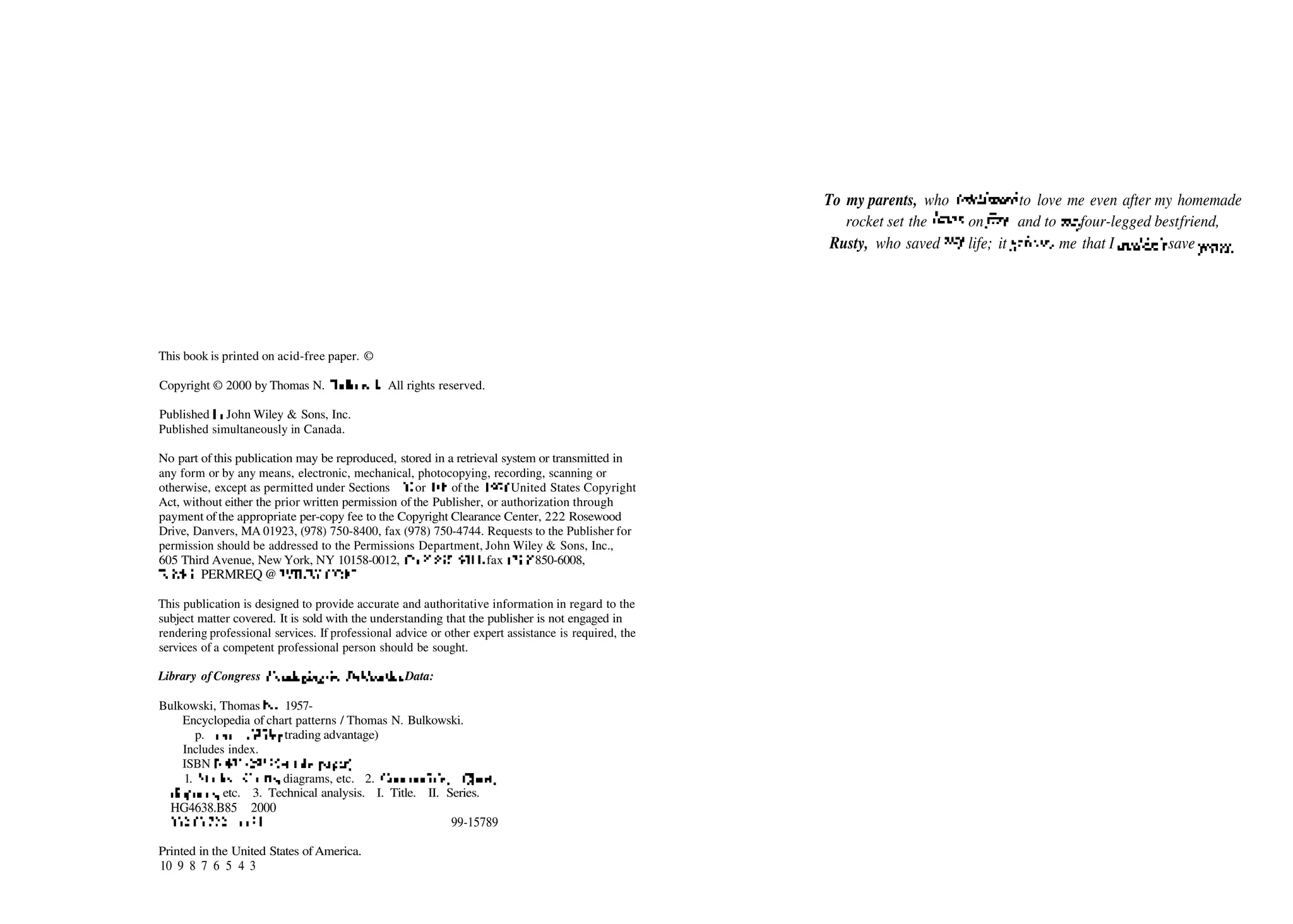 This book is printed on acid­free paper. ©
Copyright © 2000 by Thomas N. Bulkowski. All rights reserved.
Published byJohn Wiley & Sons, Inc.
Published simultaneously in Canada.
No part of this publication may be reproduced, stored in a retrieval system or transmitted in
any form or by any means, electronic, mechanical, photocopying, recording, scanning or
otherwise, except as permitted under Sections 107 or 108 of the 1976 United States Copyright
Act, without either the prior written permission of the Publisher, or authorization through
payment ofthe appropriate per­copy fee to the Copyright Clearance Center, 222 Rosewood
Drive, Danvers, MA 01923, (978) 750­8400, fax (978) 750­4744. Requests to the Publisher for
permission should be addressed to the Permissions Department, John Wiley & Sons, Inc.,
605 Third Avenue, New York, NY 10158­0012, (212) 850­6011, fax (212) 850­6008,
E­Mail: PERMREQ @ WILEY.COM.
This publication is designed to provide accurate and authoritative information in regard to the
subject matter covered. It is sold with the understanding that the publisher is not engaged in
rendering professional services. If professional advice or other expert assistance is required, the
services of a competent professional person should be sought.
Library of Congress Cataloging-in-Publication Data:
Bulkowski, Thomas N., 1957­
Encyclopedia of chart patterns / Thomas N. Bulkowski.
p. cm.—(Wiley trading advantage)
Includes index.
ISBN 0­471­29525­6 (alk. paper)
1. Stocks—Charts, diagrams, etc. 2. Commodities—Charts,
diagrams, etc. 3. Technical analysis. I. Title. II. Series.
HG4638.B85 2000
332.63722—dc21 99­15789
To my parents, who continued to love me even after my homemade
rocket set the lawn onfire, and to myfour­legged bestfriend,
Rusty, who saved my life; it grieves me that I couldn't saveyours.
Printed in the United States ofAmerica.
10 9 8 7 6 5 4 3
 
