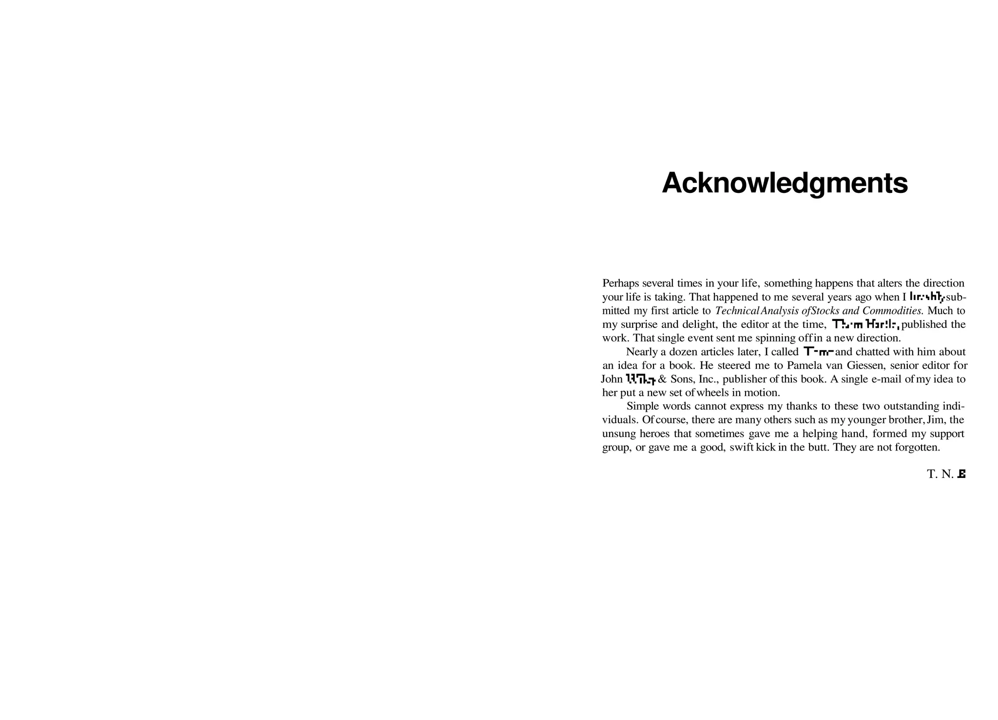 Acknowledgments
Perhaps several times in your life, something happens that alters the direction
your life is taking. That happened to me several years ago when I brashly sub­
mitted my first article to TechnicalAnalysis ofStocks and Commodities. Much to
my surprise and delight, the editor at the time, Thorn Hartle, published the
work. That single event sent me spinning offin a new direction.
Nearly a dozen articles later, I called Thorn and chatted with him about
an idea for a book. He steered me to Pamela van Giessen, senior editor for
John Wiley & Sons, Inc., publisher of this book. A single e­mail ofmy idea to
her put a new set ofwheels in motion.
Simple words cannot express my thanks to these two outstanding indi­
viduals. Ofcourse, there are many others such as my younger brother,Jim, the
unsung heroes that sometimes gave me a helping hand, formed my support
group, or gave me a good, swift kick in the butt. They are not forgotten.
T. N. B.
 