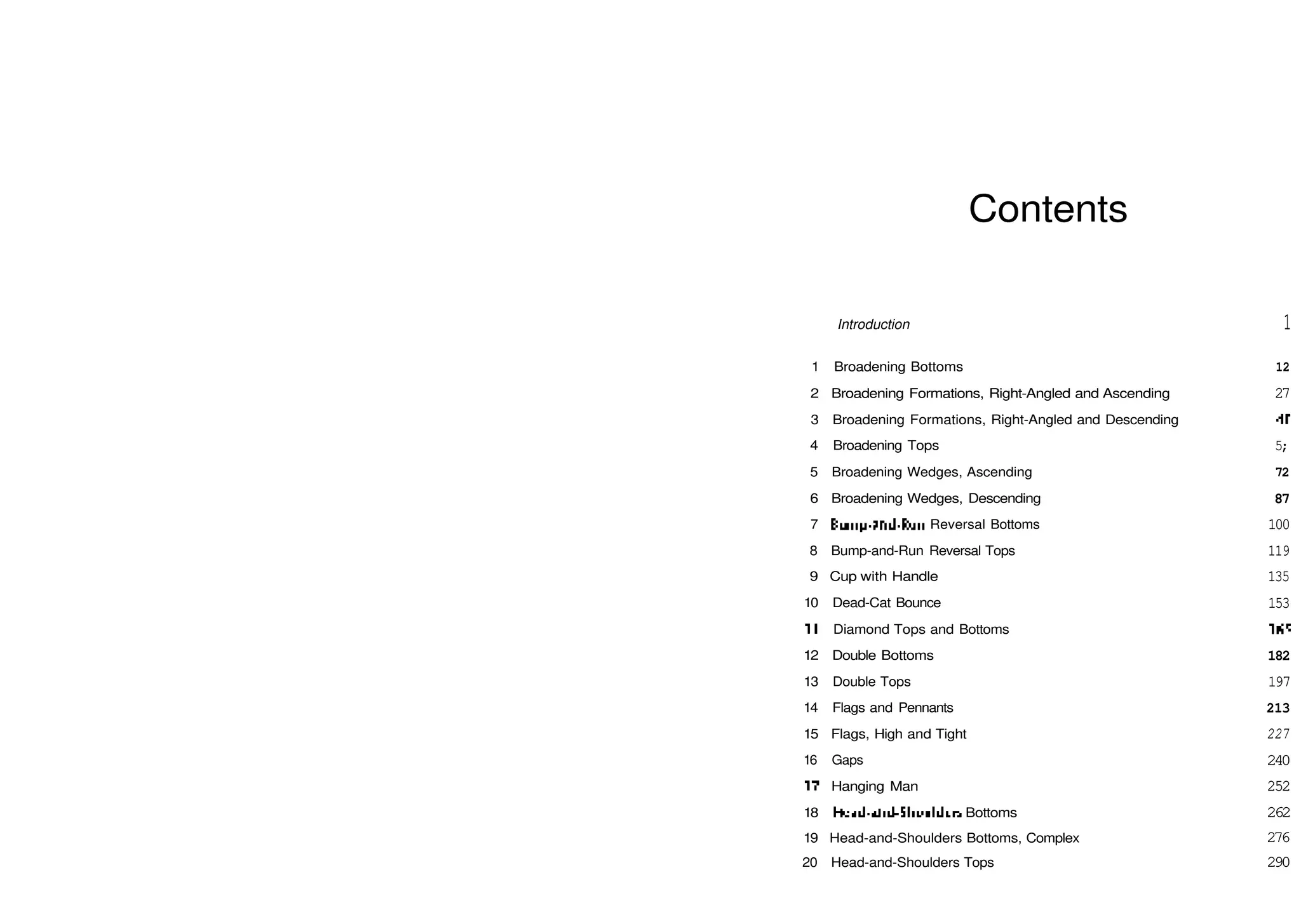 Contents
Introduction
1 Broadening Bottoms
2 Broadening Formations, Right­Angled and Ascending
3 Broadening Formations, Right­Angled and Descending
4 Broadening Tops
5 Broadening Wedges, Ascending
6 Broadening Wedges, Descending
7 Bump­and­Run Reversal Bottoms
8 Bump­and­Run Reversal Tops
9 Cup with Handle
10 Dead­Cat Bounce
11 Diamond Tops and Bottoms
12 Double Bottoms
13 Double Tops
14 Flags and Pennants
15 Flags, High and Tight
16 Gaps
17 Hanging Man
18 Head­and­Shoulders Bottoms
19 Head­and­Shoulders Bottoms, Complex
20 Head­and­Shoulders Tops
1
12
27
40
5;
72
87
100
119
135
153
165
182
197
213
227
240
252
262
276
290
 