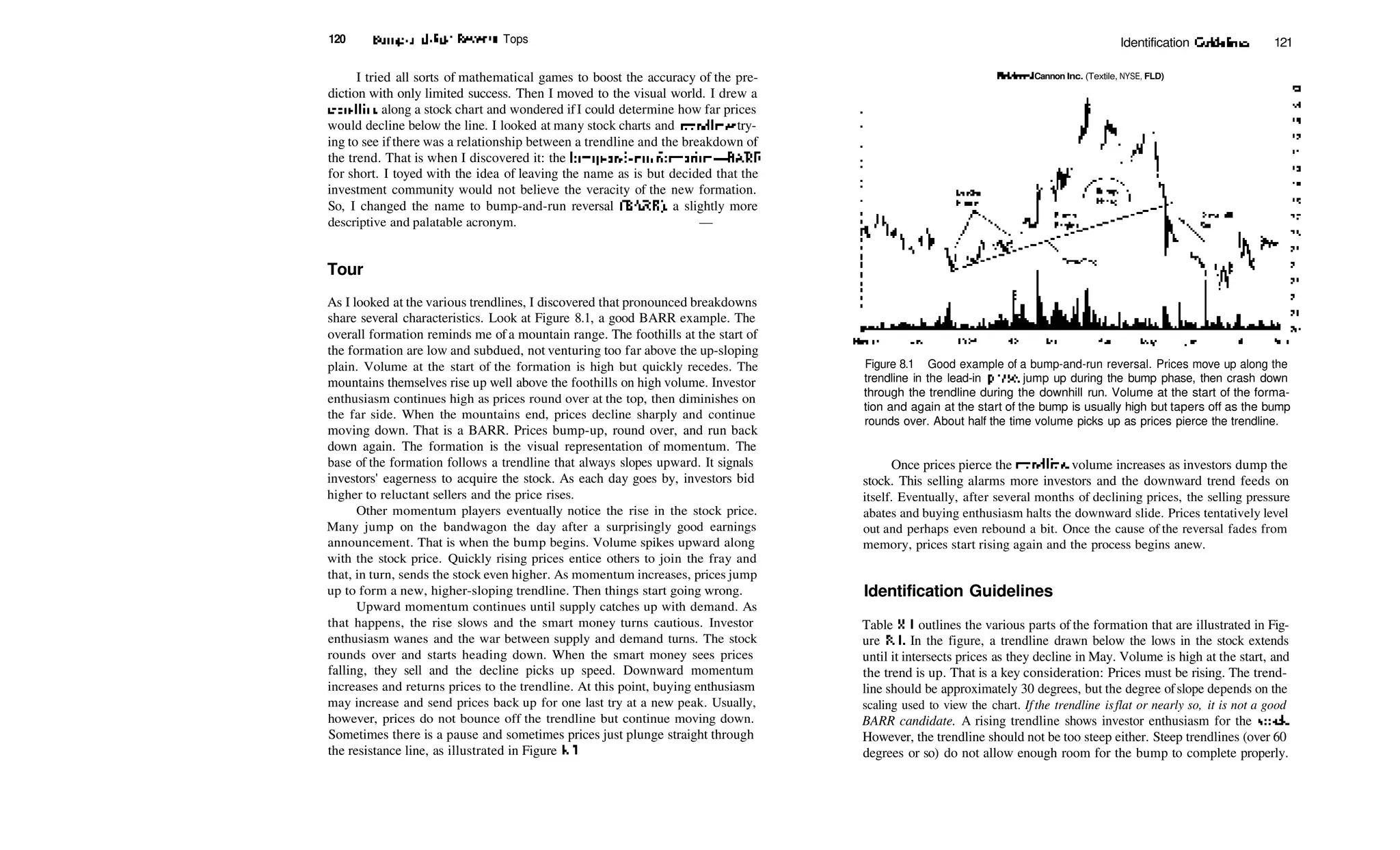 120 Bump­and­Run Reversal Tops Identification Guidelines 121
I tried all sorts of mathematical games to boost the accuracy of the pre­
diction with only limited success. Then I moved to the visual world. I drew a
trendline along a stock chart and wondered ifI could determine how far prices
would decline below the line. I looked at many stock charts and trendlines try­
ing to see ifthere was a relationship between a trendline and the breakdown of
the trend. That is when I discovered it: the bump­and­run formation—BARF
for short. I toyed with the idea of leaving the name as is but decided that the
investment community would not believe the veracity of the new formation.
So, I changed the name to bump­and­run reversal (BARR), a slightly more
descriptive and palatable acronym. —
Tour
As I looked at the various trendlines, I discovered that pronounced breakdowns
share several characteristics. Look at Figure 8.1, a good BARR example. The
overall formation reminds me of a mountain range. The foothills at the start of
the formation are low and subdued, not venturing too far above the up­sloping
plain. Volume at the start of the formation is high but quickly recedes. The
mountains themselves rise up well above the foothills on high volume. Investor
enthusiasm continues high as prices round over at the top, then diminishes on
the far side. When the mountains end, prices decline sharply and continue
moving down. That is a BARR. Prices bump­up, round over, and run back
down again. The formation is the visual representation of momentum. The
base of the formation follows a trendline that always slopes upward. It signals
investors' eagerness to acquire the stock. As each day goes by, investors bid
higher to reluctant sellers and the price rises.
Other momentum players eventually notice the rise in the stock price.
Many jump on the bandwagon the day after a surprisingly good earnings
announcement. That is when the bump begins. Volume spikes upward along
with the stock price. Quickly rising prices entice others to join the fray and
that, in turn, sends the stock even higher. As momentum increases, prices jump
up to form a new, higher­sloping trendline. Then things start going wrong.
Upward momentum continues until supply catches up with demand. As
that happens, the rise slows and the smart money turns cautious. Investor
enthusiasm wanes and the war between supply and demand turns. The stock
rounds over and starts heading down. When the smart money sees prices
falling, they sell and the decline picks up speed. Downward momentum
increases and returns prices to the trendline. At this point, buying enthusiasm
may increase and send prices back up for one last try at a new peak. Usually,
however, prices do not bounce off the trendline but continue moving down.
Sometimes there is a pause and sometimes prices just plunge straight through
the resistance line, as illustrated in Figure 8.1.
FieldcrastCannon Inc. (Textile, NYSE, FLD)
Nov93
Figure 8.1 Good example of a bump­and­run reversal. Prices move up along the
trendline in the lead­in phase, jump up during the bump phase, then crash down
through the trendline during the downhill run. Volume at the start of the forma­
tion and again at the start of the bump is usually high but tapers off as the bump
rounds over. About half the time volume picks up as prices pierce the trendline.
Once prices pierce the trendline, volume increases as investors dump the
stock. This selling alarms more investors and the downward trend feeds on
itself. Eventually, after several months of declining prices, the selling pressure
abates and buying enthusiasm halts the downward slide. Prices tentatively level
out and perhaps even rebound a bit. Once the cause of the reversal fades from
memory, prices start rising again and the process begins anew.
Identification Guidelines
Table 8.1 outlines the various parts of the formation that are illustrated in Fig­
ure 8.1. In the figure, a trendline drawn below the lows in the stock extends
until it intersects prices as they decline in May. Volume is high at the start, and
the trend is up. That is a key consideration: Prices must be rising. The trend­
line should be approximately 30 degrees, but the degree ofslope depends on the
scaling used to view the chart. If the trendline isflat or nearly so, it is not a good
BARR candidate. A rising trendline shows investor enthusiasm for the stock.
However, the trendline should not be too steep either. Steep trendlines (over 60
degrees or so) do not allow enough room for the bump to complete properly.
 