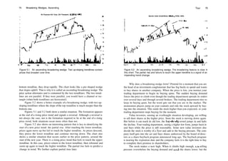 74 Broadening Wedges, Ascending
Air Express Intl. Corp. (Air Transport, NASDAQ, AEIQ
Jul92
Figure 5.1 An ascending broadening wedge. Two up­sloping trendlines contain
prices that broaden over time.
Barrick Cold (Cold/Silver Mining, NYSE, ABX)
Partial Rise
Tour 75
­15
Sep 91 Oct Dec |an 92 Feb Mar Apr May
Figure 5.2 An ascending broadening wedge. The broadening feature is clear in
this chart. The partial rise and failure to touch the upper trendline is a signal of an
impending trend change.
bottom trendline, they drop rapidly. The chart looks like a pie­shaped wedge
that slopes uphill. That is why it is called an ascending broadening wedge. The
price action alternates and is contained by the two trendlines. The two trend­
lines are not parallel. If they were parallel, you would have a channel or rec­
tangle (when both trendlines are horizontal).
Figure 5.2 shows a better example of a broadening wedge, with two up­
sloping trendlines where the slope ofthe top trendline is much steeper than the
bottom one.
Figures 5.1 and 5.2 both show a similar situation. The formation appears
at the end of a rising price trend and signals a reversal. Although a reversal is
not always the case, nor is the formation required to be at the end of a rising
price trend, both situations occur more often than not.
Figure 5.2 also shows an interesting pattern that is key in identifying the
start of a new price trend: the partial rise. After touching the lower trendline,
prices again move up but fail to touch the higher trendline. As prices descend,
they pierce the lower trendline and continue moving down. The chart also
shows a similar situation that occurs earlier in the price pattern, around the
start of the new year. There is a rising price trend that fails to touch the upper
trendline. In this case, prices return to the lower trendline, then rebound and
zoom up again to touch the higher trendline. The partial rise fails to predict a
change in trend. We further explore partial rises later.
Why does a broadening wedge form? Pretend for a moment that you are
the head of an investment conglomerate that has big bucks to spend and wants
to buy shares in another company. When the price is low, you instruct your
trading department to begin its buying spree. The sudden buying demand
forces the price to climb even though the trading department spreads its orders
over several days and through several brokers. The trading department tries to
keep its buying quiet, but the word gets out that you are in the market. The
momentum players jump on your coattails and ride the stock upward by buy­
ing into the situation. This sends the stock higher than you expected, so your
trading department stops buying for the moment.
Value investors, sensing an overbought situation developing, are willing
to sell their shares at the higher price. Soon the stock is moving down again.
But before it can reach its old low, the buy­the­dip crowd jumps in and halts
the decline. Your trading department, seeing a higher low form, jumps back in
and buys while the price is still reasonable. Some new value investors also
decide the stock is worthy of a flyer and add to the buying pressure. The com­
pany itself gets into the act and buys shares authorized by the board of direc­
tors as a share­buyback program announced long ago. The buyback program
is nearing the expiration date and the company feels it is the right time to buy
to complete their promise to shareholders.
The stock makes a new high. When it climbs high enough, die selling
pressure overwhelms the buying demand and sends the shares lower, but the
 