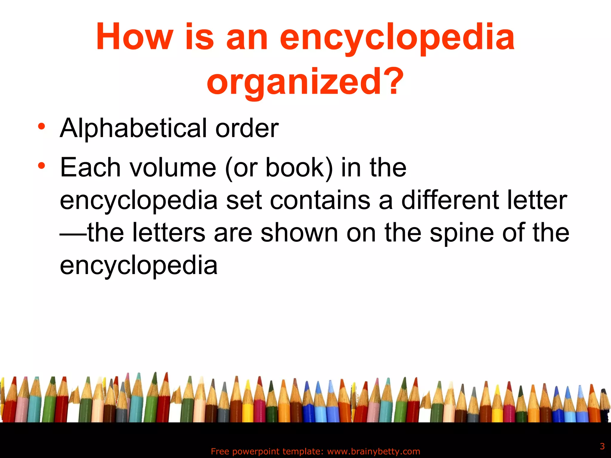 How is an encyclopedia
           organized?
• Alphabetical order
• Each volume (or book) in the
  encyclopedia set contains a different letter
  —the letters are shown on the spine of the
  encyclopedia




                                                               3
               Free powerpoint template: www.brainybetty.com
 