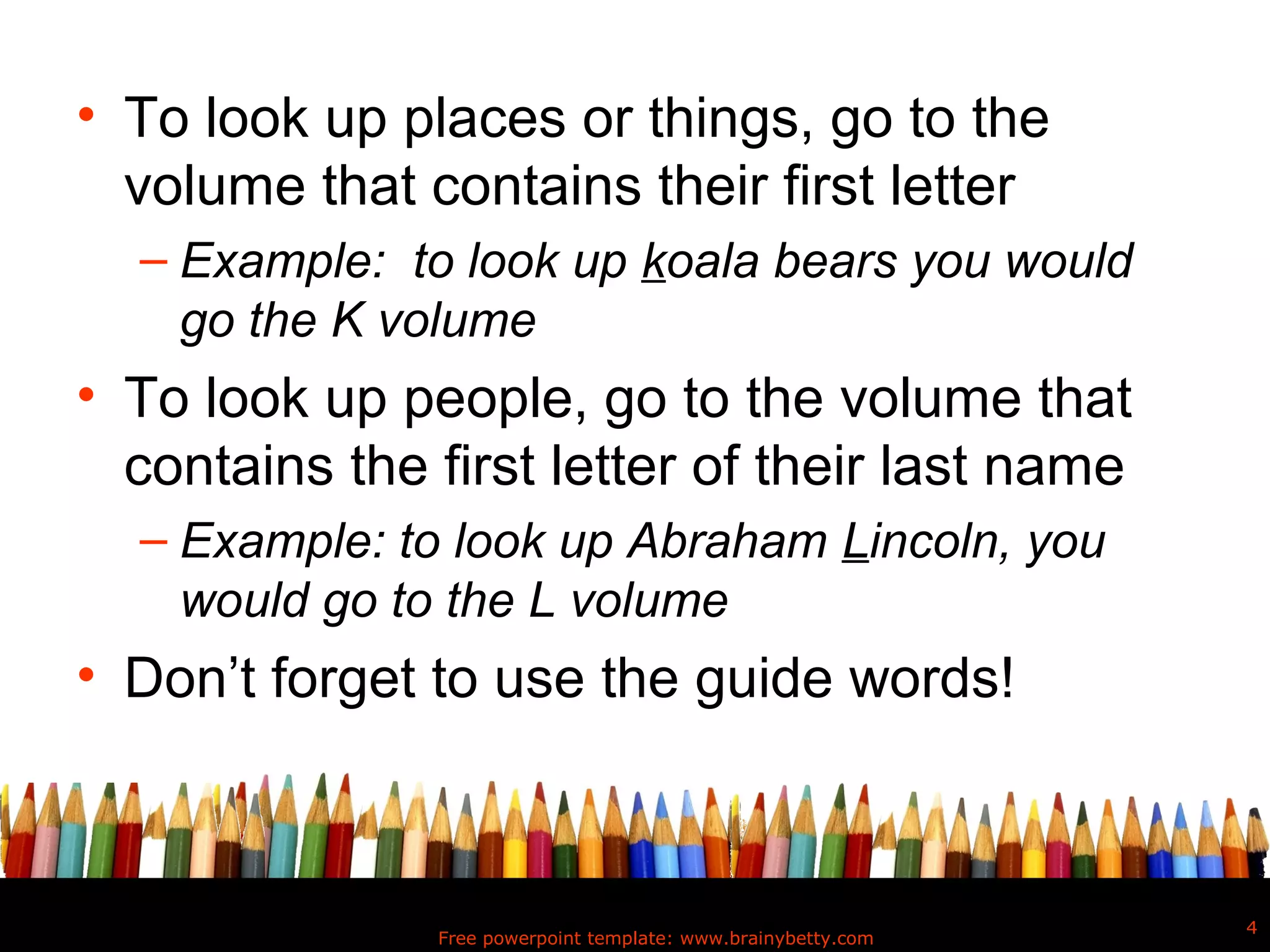 • To look up places or things, go to the
  volume that contains their first letter
  – Example: to look up koala bears you would
    go the K volume
• To look up people, go to the volume that
  contains the first letter of their last name
  – Example: to look up Abraham Lincoln, you
    would go to the L volume
• Don’t forget to use the guide words!



                                                               4
               Free powerpoint template: www.brainybetty.com
 