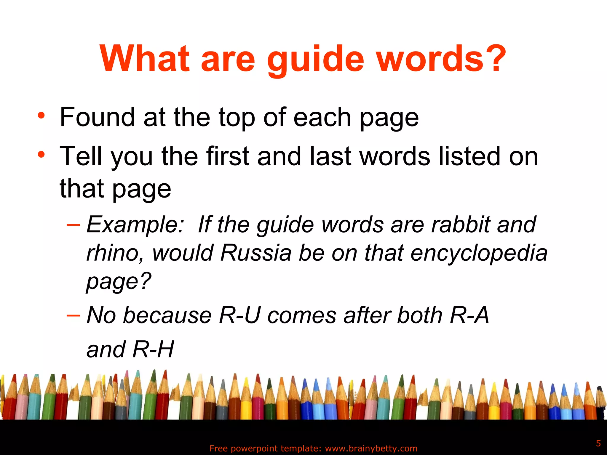 What are guide words?
• Found at the top of each page
• Tell you the first and last words listed on
  that page
  – Example: If the guide words are rabbit and
    rhino, would Russia be on that encyclopedia
    page?
  – No because R-U comes after both R-A
    and R-H


                                                               5
               Free powerpoint template: www.brainybetty.com
 