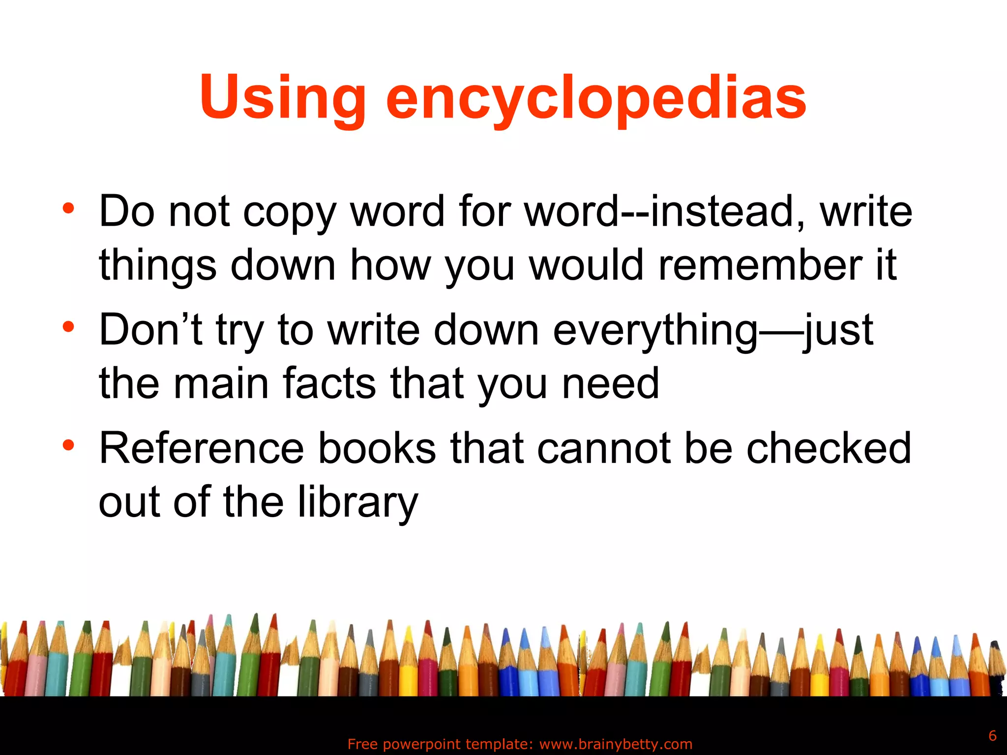 Using encyclopedias
• Do not copy word for word--instead, write
  things down how you would remember it
• Don’t try to write down everything—just
  the main facts that you need
• Reference books that cannot be checked
  out of the library




                                                              6
              Free powerpoint template: www.brainybetty.com
 