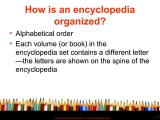 How is an encyclopedia
           organized?
• Alphabetical order
• Each volume (or book) in the
  encyclopedia set contains a different letter
  —the letters are shown on the spine of the
  encyclopedia




                                                               3
               Free powerpoint template: www.brainybetty.com
 
