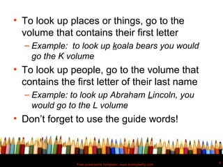 • To look up places or things, go to the
  volume that contains their first letter
  – Example: to look up koala bears you would
    go the K volume
• To look up people, go to the volume that
  contains the first letter of their last name
  – Example: to look up Abraham Lincoln, you
    would go to the L volume
• Don’t forget to use the guide words!



                                                               4
               Free powerpoint template: www.brainybetty.com
 