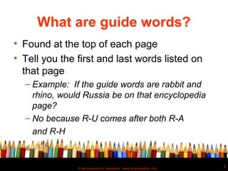What are guide words?
• Found at the top of each page
• Tell you the first and last words listed on
  that page
  – Example: If the guide words are rabbit and
    rhino, would Russia be on that encyclopedia
    page?
  – No because R-U comes after both R-A
    and R-H


                                                               5
               Free powerpoint template: www.brainybetty.com
 