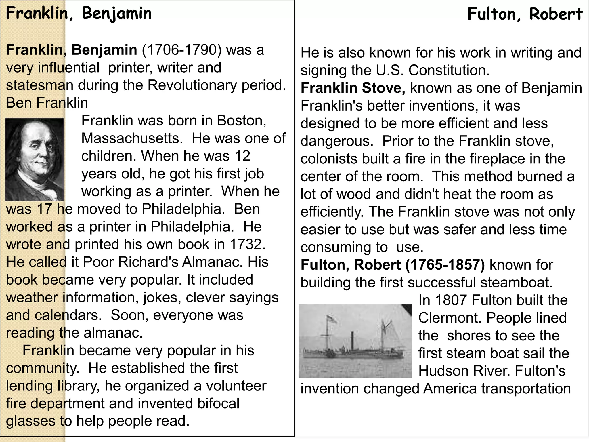 Franklin, Benjamin
Franklin, Benjamin (1706-1790) was a
very influential printer, writer and
statesman during the Revolutionary period.
Ben Franklin
Franklin was born in Boston,
Massachusetts. He was one of
17 children. When he was 12
years old, he got his first job
working as a printer. When he
was 17 he moved to Philadelphia. Ben
worked as a printer in Philadelphia. He
wrote and printed his own book in 1732.
He called it Poor Richard's Almanac. His
book became very popular. It included
weather information, jokes, clever sayings
and calendars. Soon, everyone was
reading the almanac.
Franklin became very popular in his
community. He established the first
lending library, he organized a volunteer
fire department and invented bifocal
glasses to help people read.
Fulton, Robert
He is also known for his work in writing and
signing the U.S. Constitution.
Franklin Stove, known as one of Benjamin
Franklin's better inventions, it was
designed to be more efficient and less
dangerous. Prior to the Franklin stove,
colonists built a fire in the fireplace in the
center of the room. This method burned a
lot of wood and didn't heat the room as
efficiently. The Franklin stove was not only
easier to use but was safer and less time
consuming to use.
Fulton, Robert (1765-1857) known for
building the first successful steamboat.
In 1807 Fulton built the
Clermont. People lined
the shores to see the
first steam boat sail the
Hudson River. Fulton's
invention changed America transportation
 