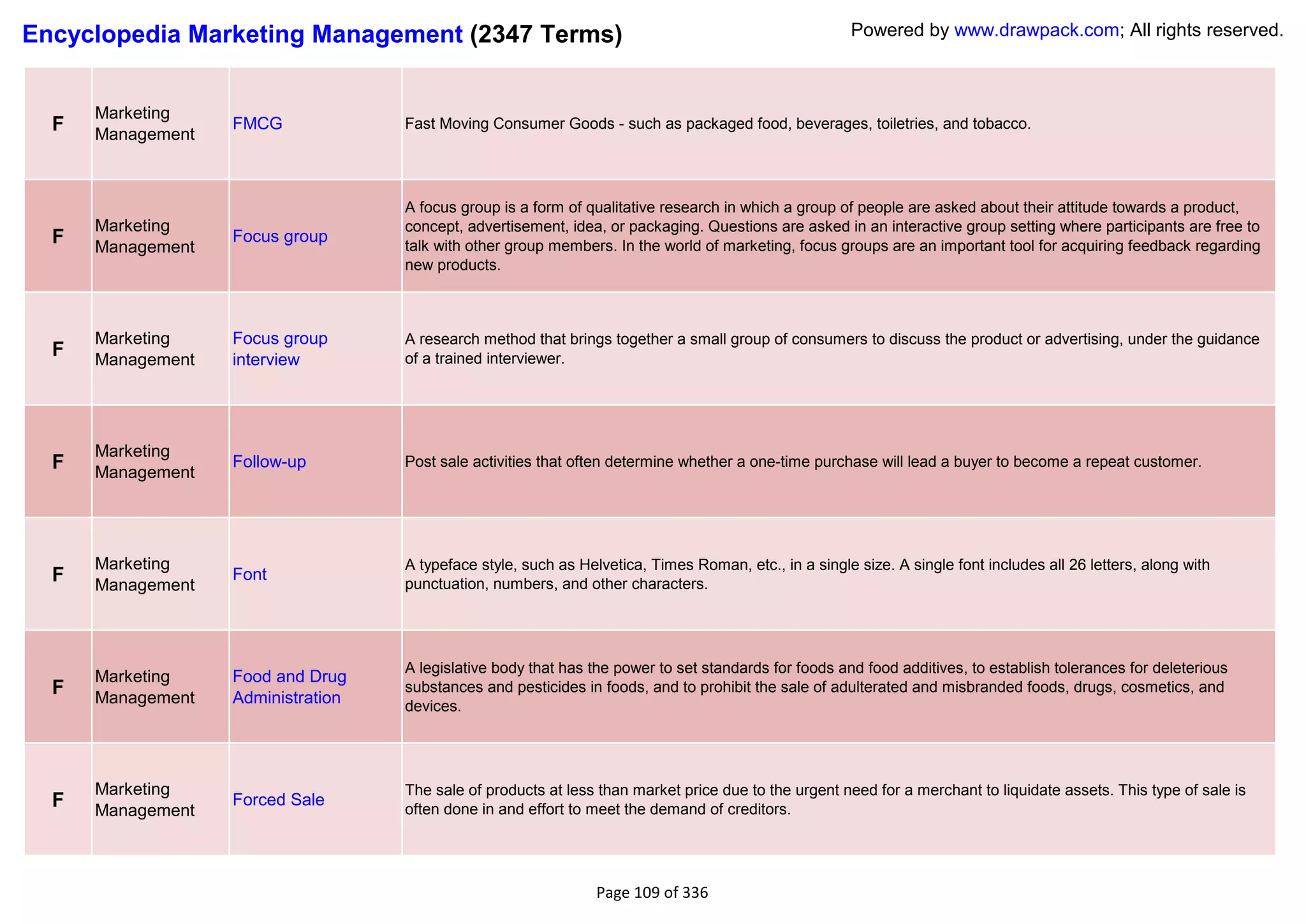 Encyclopedia Marketing Management (2347 Terms)                                                          Powered by www.drawpack.com; All rights reserved.



      Marketing
  F   Management
                   FMCG             Fast Moving Consumer Goods - such as packaged food, beverages, toiletries, and tobacco.




                                    A focus group is a form of qualitative research in which a group of people are asked about their attitude towards a product,
      Marketing                     concept, advertisement, idea, or packaging. Questions are asked in an interactive group setting where participants are free to
  F   Management
                   Focus group
                                    talk with other group members. In the world of marketing, focus groups are an important tool for acquiring feedback regarding
                                    new products.



      Marketing    Focus group      A research method that brings together a small group of consumers to discuss the product or advertising, under the guidance
  F   Management   interview        of a trained interviewer.




      Marketing
  F   Management
                   Follow-up        Post sale activities that often determine whether a one-time purchase will lead a buyer to become a repeat customer.




      Marketing                     A typeface style, such as Helvetica, Times Roman, etc., in a single size. A single font includes all 26 letters, along with
  F   Management
                   Font
                                    punctuation, numbers, and other characters.




                                    A legislative body that has the power to set standards for foods and food additives, to establish tolerances for deleterious
      Marketing    Food and Drug
  F   Management   Administration
                                    substances and pesticides in foods, and to prohibit the sale of adulterated and misbranded foods, drugs, cosmetics, and
                                    devices.




      Marketing                     The sale of products at less than market price due to the urgent need for a merchant to liquidate assets. This type of sale is
  F   Management
                   Forced Sale
                                    often done in and effort to meet the demand of creditors.




                                                                 Page 109 of 336
 